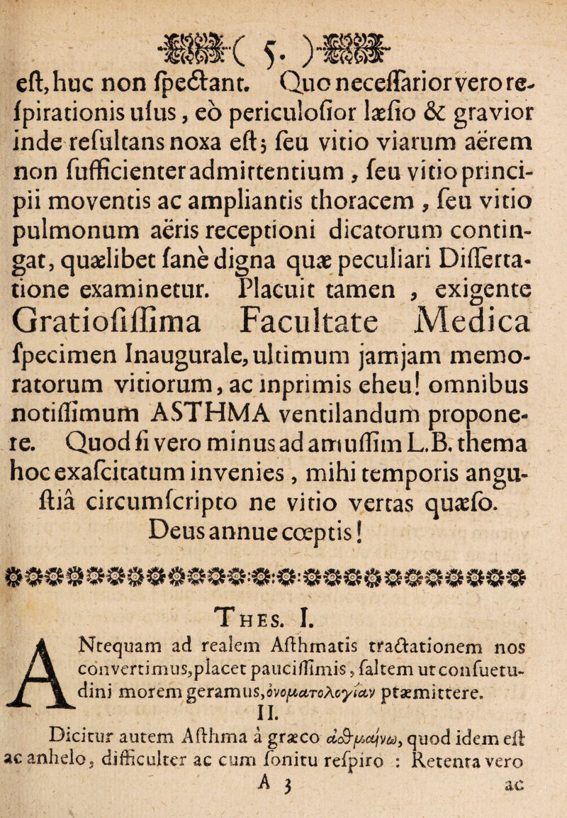 . . / *8ii'( 5- ) eft, huc non (pedant. Quo n eceftarior vero re- (pirationis ulus, eo periculofior IxCio & gravior inde refultans noxa eft; (eu vitio viarum aerem non fufficienter admittentium , feu vitio princi¬ pii moventis ac ampliantis thoracem , feu vitio pulmonum aeris receptioni dicatorum contin¬ gat, quaelibet (ane digna quae peculiari Difterta- tione examinetur. Placuit tamen , exigente Gratiofiffima Facultate Medica fpecimen Inaugurale, ultimum jamjam memo¬ ratorum vitiorum, ac mprimis eheu! omnibus notidimum ASTHMA ventilandum propone¬ re. Quod fi vero minus ad amuffim L.B. thema hocexafcitatum invenies , mihi temporis angu¬ illa circumfcripto ne vitio vertas quaefo. Deus annue coeptis! Thes. I. ANtequani ad realem Afthmatis tta&ationem nos coavertimtis5placet pauci/limis, faltem utconfuetu- dini morem geramus,ovo/xctToXoyietv ptaemittere» II. Dicitur autem Afthma a graeco d&fActjM, quod idem eft ac anhelo, difficulter ac cum fonitu reipiro : Retentavero