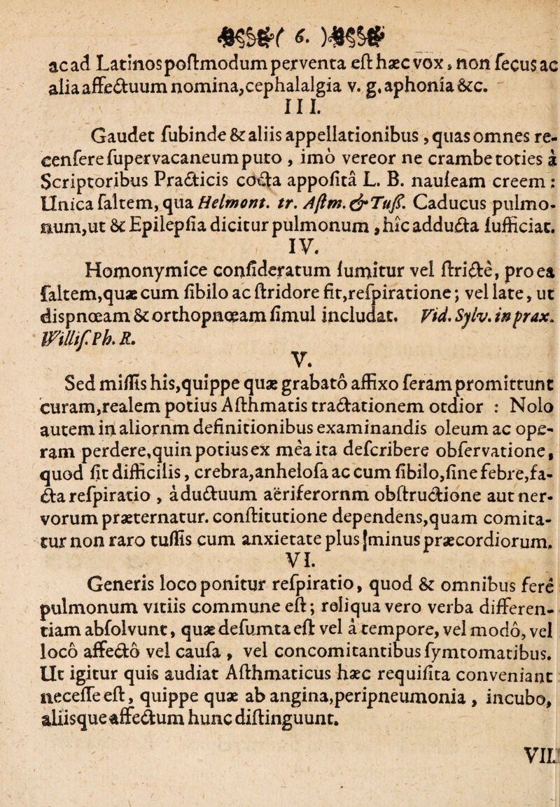 acad Latinospoflmodum perventa eft haec vox, non fecus ac aiiaaffe&uum nomina,cephalalgia v. g, aphonia &c. III. Gaudet fubinde St aliis appellationibus, quas omnes re- cenferefupervacaneumpuro , imo vereor ne crambe toties 3 Scriptoribus Pradticis coda appofita L. B. nauleam creem: Unica falcem, qua Helmont. tr. Ajim.&Tufi. Caducus pulmo- num,ut St Epilepfia dicitur pulmonum ,hic adduda lufficiac. IV. Homonymice confideratum lumitur vel ftride, pro ea faltem,quaecum fibilo ac ftridore fit,refpiratione; vel late, ut dispnoeam St orthopnoeam fimul includat. Vtd. Sylv. inprax, mihfPh. R. V. Sed miflts his,quippe quae grabato affixo feram promittunt curam,realem potius Afthmatistradationem otdior : Nolo autem in aliornm definitionibus examinandis oleum ac ope¬ ram perdere,quinpotiusex meaita defcribere obfervatione, quod fit difficilis, crebra, anhelofa ac cum fibilo, fine febre, fa- &a refpiratio , adu&uum aeriferornm obftru&ione aut ner¬ vorum praeternatur. conftitutione dependens,quam comita¬ tur non raro tuffis cum anxietate plus |minus praecordiorum. VI. Generis loco ponitur refpiratio, quod St omnibus fere pulmonum vitiis commune eft; reliqua vero verba differen¬ tiam abfolvunt, quae defumtaeft vel a tempore, vel modo, vel loco affecto vel caufa , vel concomitantibus fymtomatibus. Ut igitur quis audiat Afthmaticus haec requifiea conveniant neceffeeft, quippe quae ab angina,peripneumonia, incubo, aliisque «ffedum hunc diftinguunt. VIL