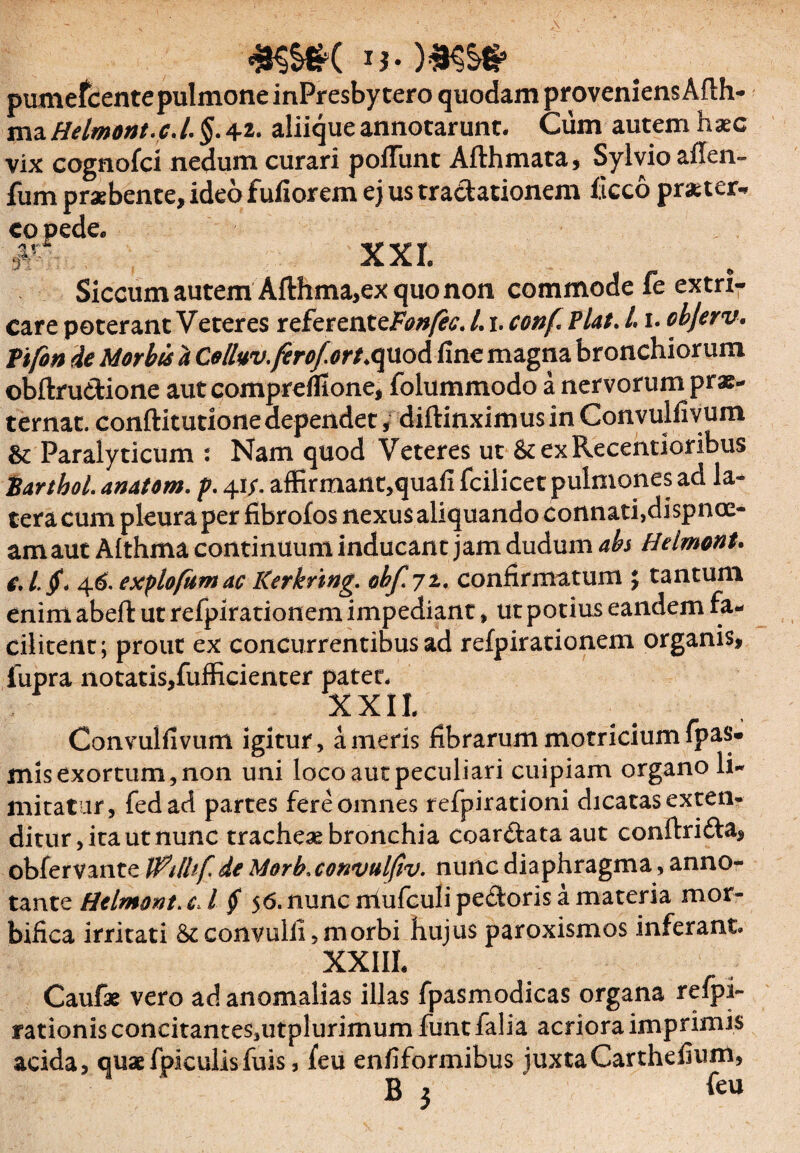 pumefcentepulmone inPresby tero quodam proveniens Afth- ma Helmont. c.l, §. 42. aliique annotarunt. Cum autem haec vix cognofci nedum curari poliunt Afthmata, Sylvioailen- fum praebente, ideo fufiorem ej us tractationem iicco pr&ter* eo pede. #:r XXI. Siccum autem Afthma,ex quo non commode fe extri¬ care poterant Veteres referentcFon/ec. L1. conf PUt. /. 1. objerv. Pifon de Morbis a Celluv.ferof.ort>quod line magna bronchiorum ©bftrudione aut comprelfione, folummodo a nervorum prae- ternat. conftitutione dependet / diffinximus in Convulfivum & Paralyticum : Nam quod Veteres ut &exRecentioribus iarthol. anatem, p. 41/. affirmant,quafi fcilicet pulmones ad la¬ tera cum pleura per fibrofos nexus aliquando connati,dyspnoe¬ am aut Althma continuum inducant jam dudum abs Helmont. e,l. jf, 46. expio fum ac Kerknng. obf.71. confirmatum } tantum enim abefk ut refpirationem impediant, ut potius eandem fa- cilitent; prout ex concurrentibus ad refpirationem organis, fupra notatis,fufficienter patet. XXII. Convulfivum igitur, ameris fibrarummotriciumfpas- mis exortum, non uni loco aut peculiari cuipiam organo li¬ mitatur, fedad partes fere omnes refpirationi dicatas exten¬ ditur , ita ut nunc tracheae bronchia coardata aut conftrida, obfervante Wilhf de Morb.convulfiv. nunc diaphragma, anno¬ tante Helmont. cA § 56. nunc nlufculi pedoris a materia mor¬ bifica irritati St convulii,morbi hujus paroxismos inferant. XXIIL Caufae vero ad anomalias illas fpasmodicas organa relpi- rationisconcitanteSjUtplurimum funtfalia acriora imprimis acida, quaefpiculisfuis, feu enfiformibus juxtaCarthefium, B 3