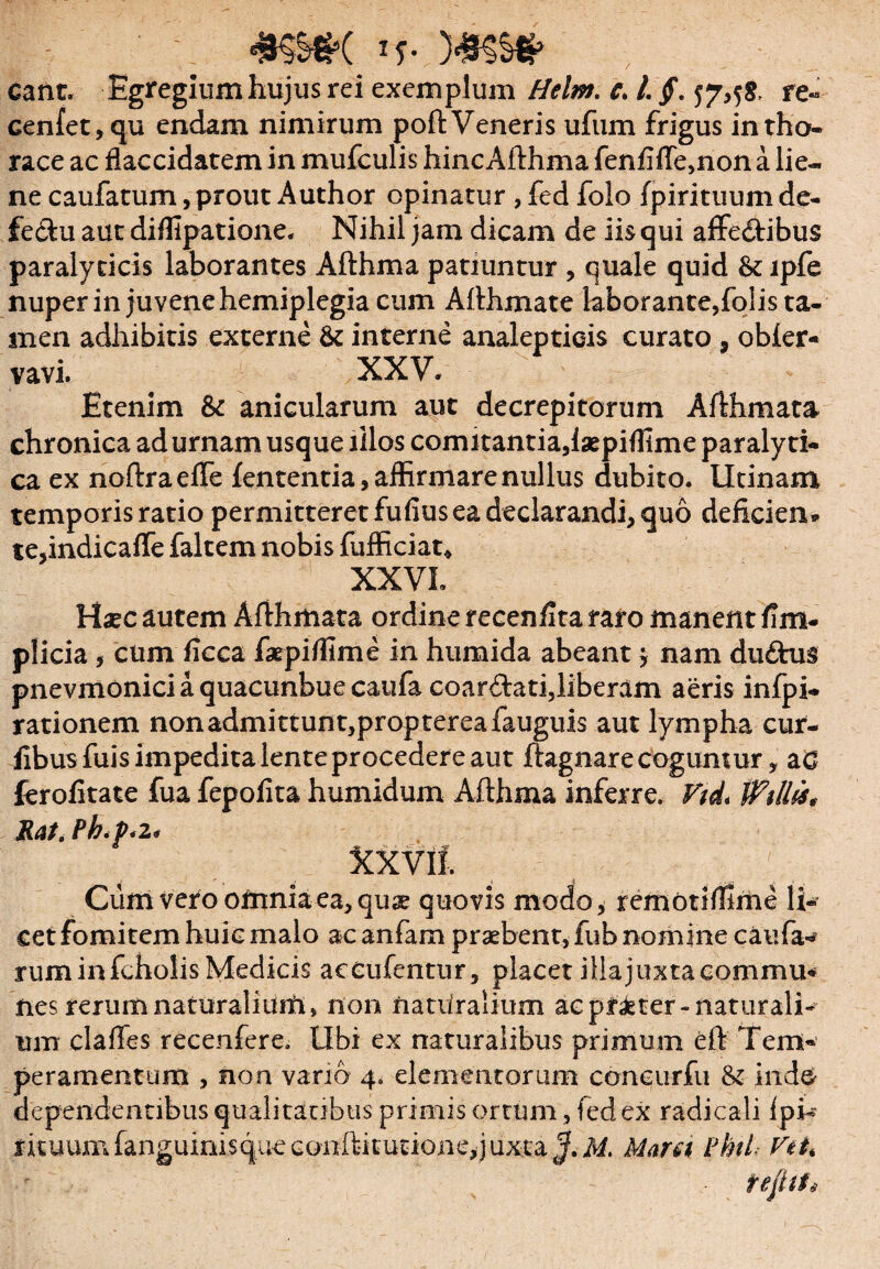 eant. Egregium hujus rei exemplum Helm. c. l §. 57,58, re« Genfet,qu endam nimirum poft Veneris ufum frigus in tho¬ race ac flaccidatem in mufculis hincAfthma fen£ffe,non a lie¬ ne caufatum, prout Author opinatur , fed folo fpirituum de- fe&u aut diflipatione. Nihil jam dicam de iis qui affe&ibus paralyticis laborantes Afthma patiuntur , quale quid & lpfe nuper in juvene hemiplegia cum Afthmate laborante,fqlis ta¬ men adhibitis externe interne analepticis curato , obier- vavi. XXV. Etenim & anicularum aut decrepitorum Afthmata chronica ad urnam usque illos comitantia, laepiflime paralyti¬ ca ex noftraefle fententia, affirmare nullus dubito. Utinam temporis ratio permitteret fufius ea declarandi, quo deficien* te,indicaffe faltem nobis fufficiat* XXVI. Hxc autem Afthmata ordine recenfita raro manent fim- plicia , cum ficca fatpi/fime in humida abeantj nam du£hi$ pnevmoniciaquacunbuecaufa coar&ati,liberam aeris infpi- rationem nonadmittunt,proptereafauguis aut lympha cur- iibusfuis impedita lente procedere aut ftagnare coguntur, ac ferofitate fua fepolita h umidum Afthma inferre. Vtd* Wiltis* JLat.Pb<P*z< Xxvil. Cum vero omnia ea, quse quovis modo, remotiffime li¬ cet fomitem huic malo ac anfam praebent, fub nomine caufa^ rum in fcholis Medicis accufentur, placet illa juxta commu* nes rerum naturalium, non natUralium ac pfieter-naturali¬ um clades recenfere. Ubi ex naturalibus primum eft Tem¬ peramentum , non vano 4, elementorum coneurfu & ind& dependentibus qualitatibus primis ortum, fed ex radicali ipi- rituum fanguinisqueconftitutione,juxta^. M. Mara PhiL VtU fefttf*