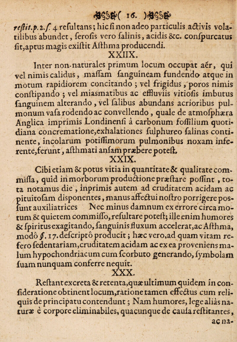 «SH&K i«. reftit.p. i.f. 4 refultans; hic fi non adeo particulis aftivis vola* tilibus abundet, ferofis vero falinis, acidis &c. conipurcatus fit,aptus magis exiftit Afthma producendi. XXIIX. Inter non-naturales primum locum occupat aer, qui vel nimis calidus, maflam fanguineam fundendo atque in motum rapidiorem concitando ; vel frigidus, poros nimis conftipando ; vel miasmatibus ac effluviis vitiofis imbutus fanguinem alterando, vel falibus abundans acrioribus pul¬ monum vafa rodendo ac convellendo, quale de atmofphasra Anglica imprimis Londinenfi a carbonum foffilium quoti¬ diana concrematione,exhalationes fulphureo falinas conti¬ nente , incolarum potifflmorum pulmonibus noxam infe¬ rente,ferunt , afthmati anfam praebere poteft, XXIX. Cibi etiam & potus vitia in quantitate & qualitate com- niiiTa, quid iri morborum produdlionepraeftare pofflnt , to¬ ta notamus die , inprimis autem ad cruditatem acidam ac pituitofam disponentes, manus affeftui noftro porrigere pos- funt auxiliatrices N ec minus damnum ex errore circa mo¬ tum & quietem commiflo, refulcare poteft; ille enim humores &fpiritusexagitando,fanguinisfluxum accelerat,ac Afthma, modo §. 17. defcripto producit; haec vero.ad quam vitam re¬ fero fedentariam,cruditatem acidam ac ex ea proveniens ma¬ lum hypochondriacum cum fcorbuto generando, fymbolam fuam nunquam conferre nequit. XXX. Reftant excreta &rerenta,quae ultimum quidem in con- fideratione obtinent locum,ratione tamen effe&us cum reli¬ quis de principatu contendunt; Nam humores, lege alias na¬ tur* e corpore eliminabiles, quacunque de cauiareftitantes, aena-