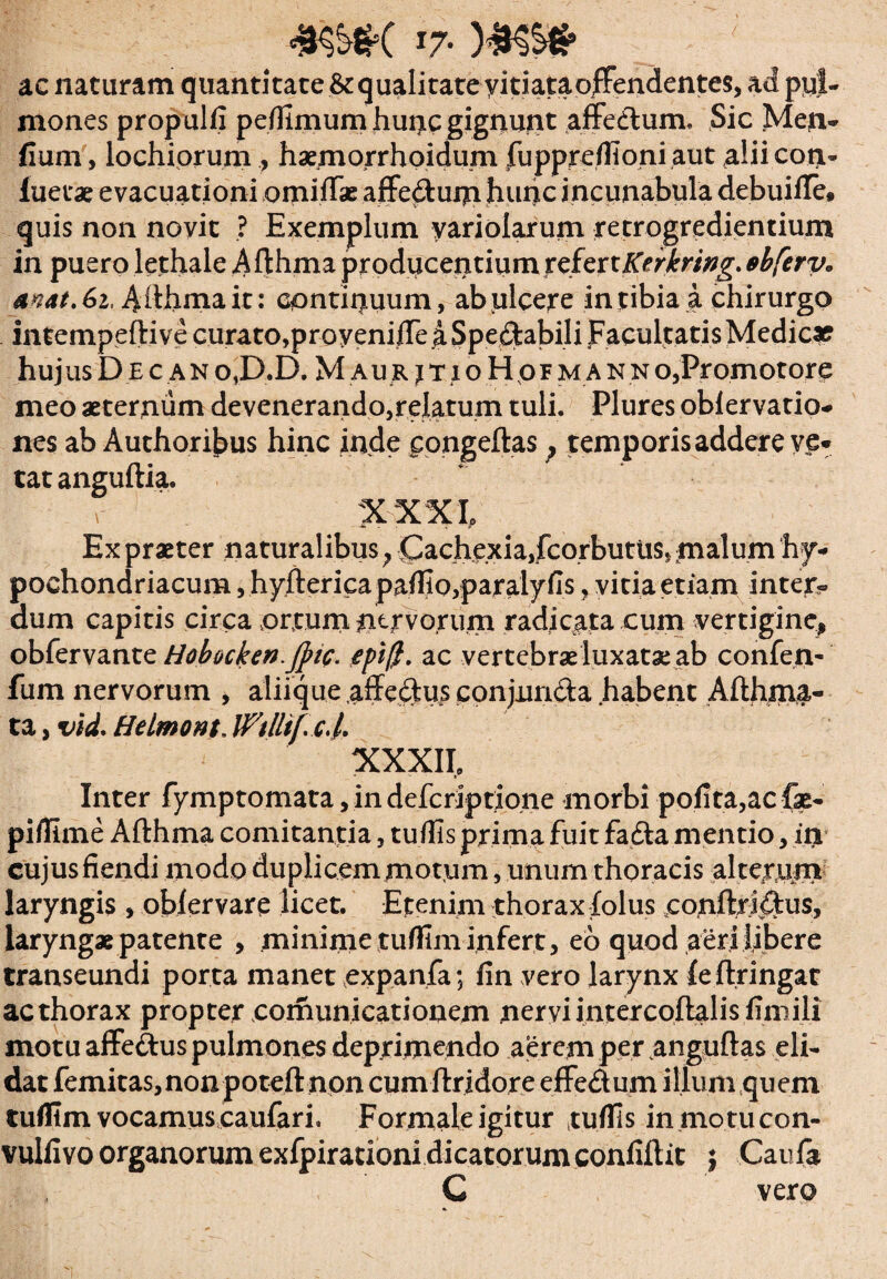 #w( I7- ac naturam quantitate & qualitate yitiataoffendentes, ad put- mones propulfi pe/fimum hunc gignunt affectum, Sic Meti- fium, lochiorum , haemorrhoidum fuppreffioni aut alii coti- luet» evacuationi omittas affedtum hunc incunabula debuitte* quis non novit ? Exemplum yariolarum retrogredientium in puero lethale Afthma producentium xcfextKerkring. sbferv« anat.&i, A fthma it : continuum, ab ulcere intibia a chirurgo intempeftive curato,proyenifte a Spectabili Facultatis Medie» huj us Decan 0,0.0. M aur jtioHofman n o,Pr omotore meo aeternum devenerando,relatum tuli. Plures oblervatio- nes ab Authori£>us hinc inde pongeftas; temporis addere ve* tat anguftia. XXXIo Ex praeter naturalibus; (Cachexia,fcorbutus, malum ‘hy¬ pochondriacum ,hyftericapaflio,paraly fis vitia etiam intey« dum capitis circa ortum nervorum radicata cum vertigine, obfervante Hobocken.JJuc. epi$. ac vertebrae luxatae ab confen- fum nervorum , aliique .affedtus conjun&a habent Afthma- ta, vid. Helmont. Wtlltf. cd. XXXII, Inter fymptomata, in deferiptione morbi pofita,acfx- piffime Afthma comitantia, tuflis prima fuit fadta mentio, in cujusfiendi modo duplicem motum, unum thoracis alterum laryngis , oblervare licet. Etenim thorax folus eonftri&us, laryngae patente , minime tuffim infert, eb quod aeri libere transeundi porta manet expanfa; fin vero larynx {effringat ac thorax propter comunicationem nervi intercoftalis finiili motu affe&us pulmones deprimendo aerem per anguftas eli¬ dat femitas,non poteft non cum ftridore effe&um illum quem tufllm vocamuscaufari. Formale igitur tuflis inmo.tucon- vulfivo organorum exfpirationi dicatorum confiftit } Caufa C vero