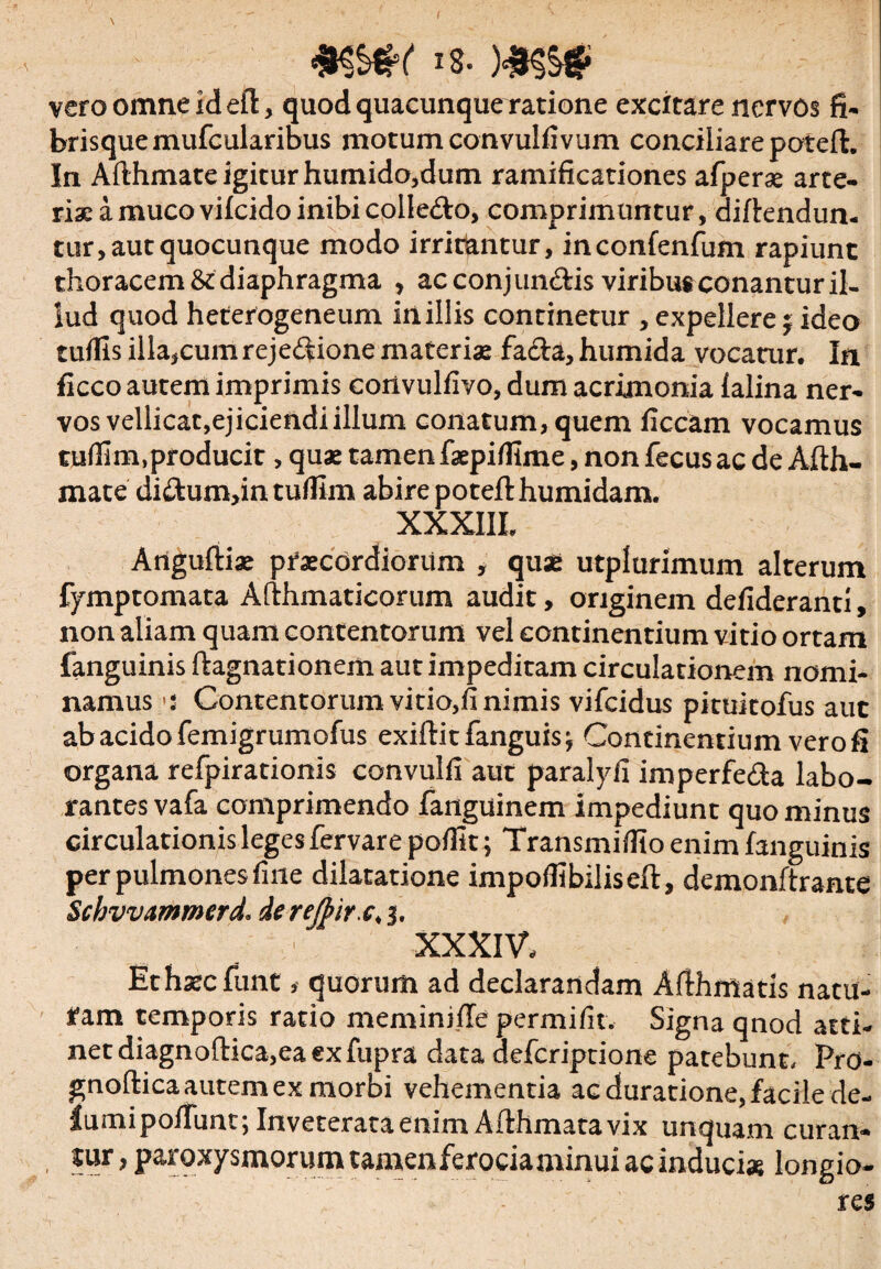 I \ 4KMK is. )#$$# vero omne id eft, quod quacunque ratione excitare nervos fi. brisque mufcularibus motum convulfivum conciliare poteft. In Afthmate igitur humido,dum ramificationes afperse arte¬ riae a muco vifeido inibi collero, comprimuntur, diftendun. tur, aut quocunque modo irritantur, inconfenfum rapiunt thoracem & diaphragma , ac conj undis viribus conantur il¬ lud quod heterogeneum in illis continetur , expellere; ideo tuilis illa,cum rejedione materiae facta, humida vocatur. In ficco autem imprimis cortvulfivo, dum acrimonia lalina ner¬ vos vellicat,ejiciendiillum conatum, quem liceam vocamus tudim,producit, quae tamen faepiflhne, non fecusac de Afth¬ mate didum,in tufllm abire potefthumidam. XXXIII. Anguftiae praecordiorum , quae utplurimum alterum fymptomata Afthmaticorum audit, originem defideranti, non aliam quam contentorum vel continentium vitio ortam fanguinis ftagnationem aut impeditam circulationem nomi¬ namus '5 Contentorum vitio,fi nimis vifeidus pituitofus aut ab acido femigrumofus exiftitfanguisj Continentium vero fi organa refpirationis convulfi aut paralyfi imperfeda labo¬ rantes vafa comprimendo fanguinem impediunt quo minus circulationis leges fervare polfit; Transmifilo enim fanguinis per pulmones fine dilatatione impoflibiliseft, demonftrante Schvvammerd. derejf>ir.c,$. XXXIV. Ethaecfunt, quorum ad declarandam Afthmatis natu¬ ram temporis ratio meminiffe permifit. Signa qnod atti¬ net diagnoftica,ea ex fupra data deferiptione patebunt. Pro- gnoftica autem ex morbi vehementia ac duratione, facile de- lumi poliunt; Inveterata enim Afthmata vix unquam curan- tur, paroxysmorum tamenferociaminui ac induci* longio¬ res