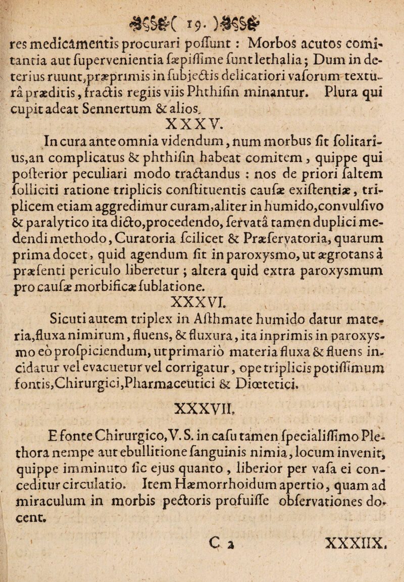 I9 res medicimentis procurari poliunt: Morbos acutos comi-* tanria aut fupervenientia fsepiffime funt lethalia; Dum in de¬ terius ruunt,pr^primisinfubjedis delicatiori vaforum textu», ra praeditis, fractis regiis viis Phthifin minantur. Plura qui cupit adeat Sennertum & alios, XXXV. In cura ante omnia videndum, num morbus fit folitari- us,an complicatus & phthifin habeat comitem, quippe qui pofterior peculiari modo tradandus : nos de priori faltem iolliciti ratione triplicis confli tuentis caufae exiftentiae, tri¬ plicem etiam aggredimur curam,aliter in humido,con vulfivo & paralytico ita dido,procedendo, fervata tamen duplici me¬ dendi methodo, Curatoria fcilicet & Praeferyatoria, quarum prima docet, quid agendum fit in paroxysmo, ut aegrotans a praefenti periculo liberetur ; altera quid extra paroxysmum procaufaemorbificaefublatione. XXXVI. Sicutiautem triplex in Afthmate humido datur mate- ria,fluxa nimirum, fluens, & fluxura, ita inprimis in paroxys¬ mo eo profpiciendum,utprimario materia fluxa & fluens in¬ cidatur vel evacuetur vel corrigatur, ope triplicis potifitmum fontis,Chirurgici,Pharmaceutici & Dioctetici. XXXVII E fonte Chirurgico,V. S. in cafu tamen fpecialifiimo Ple- thora nempe aut ebullitione fanguinis nimia, locum invenit, quippe imminuto fic ejus quanto , liberior per vafa ei con¬ ceditur circulatio. Item Haemorrhoidum apertio, quam ad miraculum in morbis pedoris profuifle obfervationes do* cent. XXXIIX,