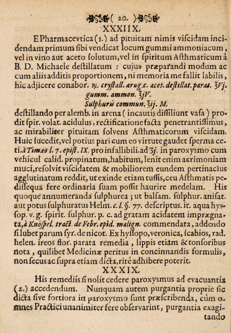 -xxxnx. ' EPharmacevtica(i.') ad pituitam nimis vifcidam inci¬ dendam primum fibi vendicat locum gummi ammoniacum, vel in vino aut aceto folutum,vel in fpiritum Afthmaticum a B. D. Michaele deilillatum : cujus praepafandi modum ac cum aliis additis proportionem, ni memoria me fallit labilis , Hic adjicere conabor* iy. cryftalL &rugx« aces, de jit Hat. par ai, %Vj< gumm, ammon, \jV, Sulphurti commun. lij. H. deflillando per alemb. in arena (incautis difllliunt vafa ) pro* dit fpir. volat. acidulus ,re£l:ificationefada penetrantifllmus, ac mirabiliter pituitam folvens Afthmaticorum vifcidam* Huic luccditjvel potius pari cum eo virtute gaudet fperma ce- thaTtmdd L 7. epi(l. IX. pro infallibili.ad 3/. in paroxysmo cum vehicul calid. propinatum,habitum, lenit enim acrimoniam nluci,refo!vitvifcidatem & mobiliorem eundem pertinacius agglutinatum reddit, ut exinde etiam tuflis,ceu Afthmatis pe- diiTequa fere ordinaria fuam poffit haurire medelam. His quoque annumeranda fulphurea 5 ut balfam. fulphur.anifat. aut potus fulphuratus Helm. £/. $. 77. defcriptus.it. aquahys- fop. v. g. fpirit. fulphur. p. c. ad gratam acidatem impraegna * X2L,aKnojpel. trati deFebr.epid. malign. commendata,addendo fi lubet parum{yr.denicot, Exhyffopo,veronica, Icabios*rad. helen. ireos flor, parata remedia , lippis etiam & tonforibus llota i quilibet Medicinae peritus in concinnandis formulis* flonfecus ac fupra etiam dicta,rite adhibere poterit. XXXIX. His remediis fi nolit cedere paroxysmus ad evacuantia (£.) accedendum. Nunquam autem purgantia proprie fic didta live fortiora iit paroxysmo funt praefcribenda, eum 0* Hines PracUci unanimi ter fer e obfervarint, purgantia exagi¬ tanda