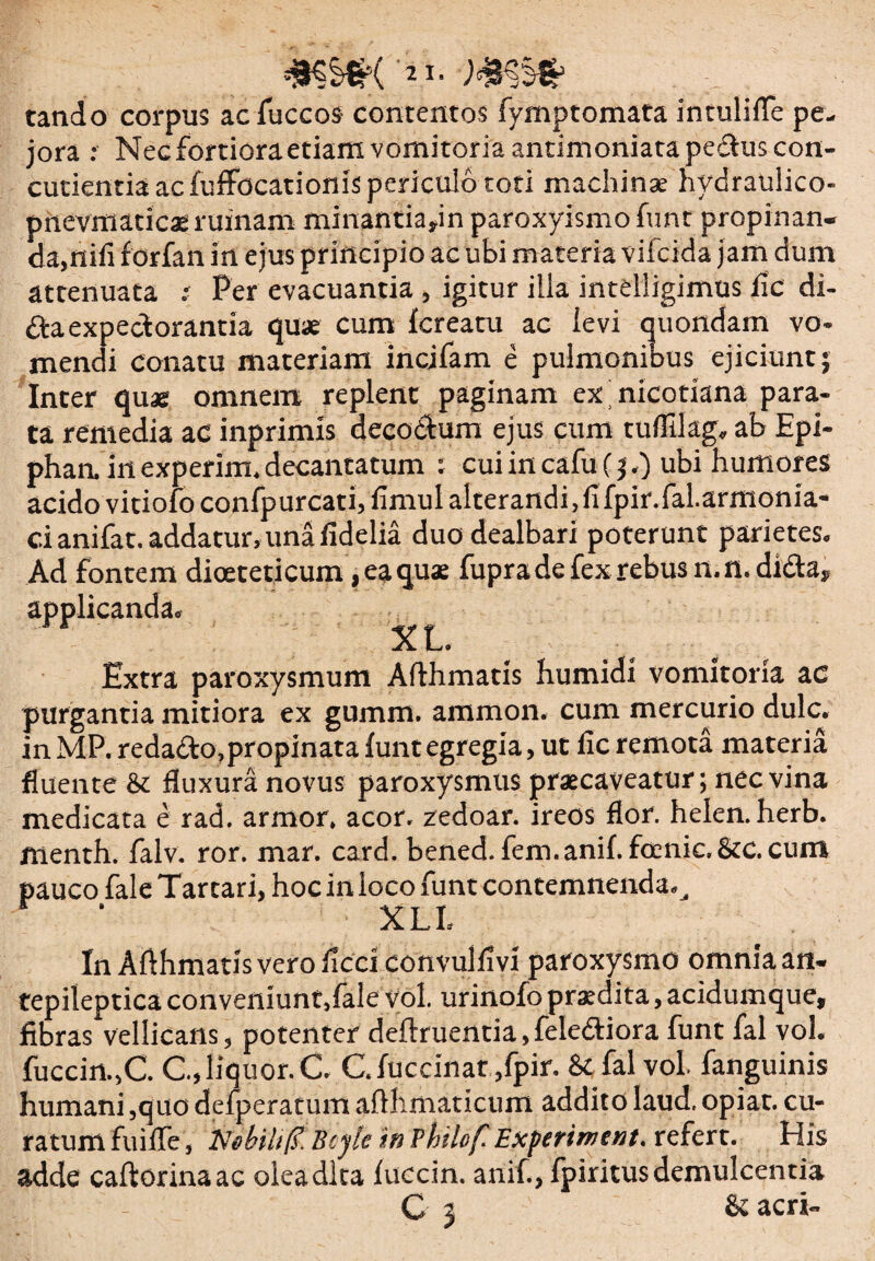 tando corpus acfuccos contentos fymptomata intulifle pe¬ jora : Nec fortiora etiam vomitoria antimoniata pedtus con¬ cutienda ac fuffocationis periculo toti machinae hydraulico- pnevmaticae ruinam minantiafin paroxyismo funt propinan¬ da,nifi forfan in ejus principio ac ubi materia vifcida jam dum attenuata : Per evacuantia, igitur illa intelligimus fic di- da expectorantia quae cum fcreatu ac levi quondam vo¬ mendi conatu materiam incjfam e pulmonibus ejiciunt; Inter quae omnem replent paginam ex nicotiana para¬ ta remedia ac inprimis decoctum ejus cum tuflllag, ab Epi- phaa inexperim.decantatum : cuiincafu(;/) ubi humores acido vitiofo confpurcati, fimul alterandi, fi fpir.fal.armonia- cianifat. addatur, una fidelia duo dealbari poterunt parietes. Ad fontem dioeteticum, ea quae fupra de fex rebus mn-dida. Extra paroxysmum Afthmatis humidi vomitoria ac purgantia mitiora ex gumm. ammon. cum mercurio dulc. in MP. redado,propinata funt egregia, ut fic remota materia fluente &c fluxura novus paroxysmus praecaveatur; nec vina medicata e rad. armor, acor, zedoar. ireos flor, helen. herb. menth. falv. ror. mar. card. bened. fem.anif. fccnic. &c. cum pauco fale Tartari, hoc in loco funt contemnenda. ^ XLL In Afthmatis vero ficci convulfivi paroxysmo omnia an- tepilepticaconveniunt.fale vol. urinofo praedita, acidumque, fibras vellicans, potenter deftruentia,felediora funt fal vol. fuccin.,C. C.,liquor. C. C.fuccinar,fpir. & fal vol. fanguinis humani ,quo defperatum allhmaticum addito Iaud, opiat. cu¬ ratum fuifle, Nsbih(i>. Bcyk in Philof. Exf/eriment. refert. His adde caftorinaac olea dita luccin. anif., fpiritus demulcentia - C 3 & acri- applicanda.
