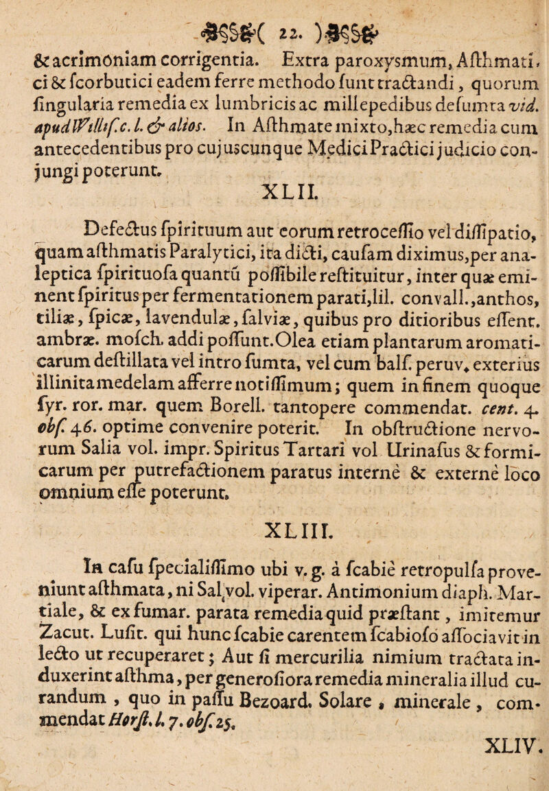 *$$*( 22- )#S§# & acrimoniam corrigentia. Extra paroxysmum, Afthmati, ei 8i fcorbutici eadem ferre methodo funt tra&andi, quorum Angularia remedia ex lumbricis ac millepedibusdelumtawi. apudlftlhf.c. I. & alios. In Aflhmate mixto,h*c remedia cum antecedentibus pro cujuscunque MediciPra&ici judicio con¬ jungi poterunt. XLIL • . ' X ' V-  ' • - - ' “** \ ■ Defe&us fpirituum aut eorum retrocefUo vel difilpatio, quam afthmatis Paralytici, ita didi, caufam diximus,per ana- leptica fpirituofa quantu poffibilereftituitur, inter quae emi¬ nent fpiritusper fermentationemparati,lil. convall.,anthos, tiliae, fpicae, lavendul^,falviae, quibus pro ditioribus edent, ambrae. mofch, addi poiTunt.Olea etiam plantarum aromati¬ carum deftillata vel intro fumta, vel cum balf peruv* exterius illinitamedelam afferre notiflimum; quem in finem quoque fyr. ror. mar. quem BorelL tantopere commendat, cent. 4. cbf. 46. optime convenire poterit. In obftru&ione nervo¬ rum Salia vol. impr. Spiritus Tartari vol Urinafus & formi¬ carum per putrefadionem paratus interne & externe loco omnium eae poterunt* XLIIL Ia cafu fpecialifllmo ubi v.g. a fcabie retropulfa prove¬ niunt afthmata, ni Salvol. viperar. Antimonium diaph. Mar¬ tiale, & exfumar. parata remedia quid praedant, imitemur Zacut. Lufit. qui hunc fcabie carentem fcabiofoaflbciavit in ledo ut recuperaret; Aut fi mercurilia nimium traclata in¬ duxerint afthma, per generofioraremedia mineralia illud cu¬ randum , quo in pallu Bezoard* Solare * minerale , com¬ mendat Horjl. 1,7. obf.z^ XLIV.