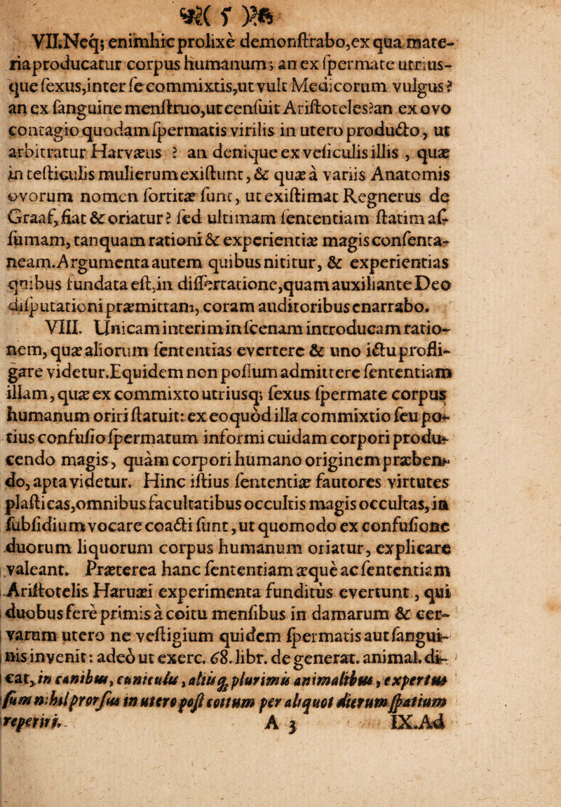 - «se r m ¥ILNeq; enimhic prolixe dexnonftrabo,ex qua mate- riaproducatur corpus humanum v an ex {permace utnus- quefexus,inter feeommistis,ut vult Medicorum vulgus ? an ex fanguine menftruo,uteenfuit Ariftoteles&n ex ovo contagio quodamipcrmatis virilis in utero produfto, ut arbitratur Harvasus 2 an denique ex veliculis illis , quae in tefticulis mulierumexiftunt,& quas a variis Anatomis ovorum nomen fortita? fune, utexiftimatRegnerus de Graaf^jfiat &: enatur l fed ultimam -lentendam ftatimaC fumam, tan quam rationi & experientia magis confcnta- neam.Argumentaautem quibus nititur , & experientias quibus fundata eftjin diffet tatione,quam auxi 1 jante Deo diiputationi promittam, coram auditoribus enarrabo* VIII. Unicam interim in (cenam introducam ratio¬ nem, qua? aliorum lentendas evertere & uno i£iu profli¬ gare videtur.Eqiridem non polium admittere lentendam illam, qu# ex commixto utriusq; fexus fp er mate corpus humanum oririftatuitt ex eoqudd illa commixtio feu po¬ tius confufio fpermatum informi cuidam corpori produc cendo magis , quam corpori humano originem praebens do, apta videtur. Hinc iftius fentenrias fautores virtutes plaftieas,omnibusfacultatibus occultis magis occultas,ia fublidium vocare coafii (unt, ut quomodo ex confufcne duorum liquorum corpus humanum oriatur, explicare valeant. Praeterea hanc fententiam sequeaefententiam Ariltotelis Haruari experimenta funditus evertunt, qui duobus fere primis a coitu menfbus in damarum 6c cer¬ varum utero ne veftigium quidem Ipermatis aut fangui- nisinvenit: adeo ut exerc. 68.libr.de generat, animal» d*-? ; i catyin canthus ^ emicuit* % altis ^ plurimis animalibus, e Xpert m fum wfalpmfuA m utero goficottum per ah quot dktum Ratium regmih- A 3 i IX.Ad