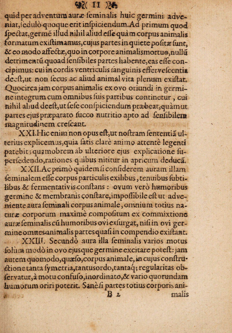quid per adventum auras feminalis huic germini adve- aiaCjledalo quoque erit inipidendum. Ad primum quod fpedtat,germe illud nihil aliud effe quam corpus animalis formatum exiftimamus,cujus partes in quietepofiae fent* &: eo modo affedas5quo in corpore animalismortu©3nullfi detrimenta quoad fenfibiles partes habente,eas dTe con¬ cipimus; cui in cordis ventriculis ranguinis effer veieentia dccftyUt non fecus ac aliud animal vita plenum exiffcat* Qiiocirca jam corpus animalis ex ovo oriundi in germi¬ ne integrum cum omnibus Iliis partibus continetur , cui nihil aliuddeeft,ut£efe€on(piciendum praebeat,quam ut partes ejus praeparato fueeo nutritio apto ad fenfibilcm magnitudinem crefcanL XXLHic enim non opus eft,ut noftram lententia ut tetius explicemus,quia latis clare animo attente legend patebit > qusmobrem ab ulteriore ejus explicatione Fu- perfedendo,rationes quibus nititur in apricum dcduca. XXILAcprimoquidemliconfiderem auram illam feminal em efle corpus particulis exilibus, tenuibus febri* Bbus & fermentativisconftans: ovum vero humoribus germine & membranis gonftaredmpoflibile eft ut adve¬ niente aura feminali corpus animale, omnium totius na¬ turas corporum maxime compofitum ex commixtione aur^e feminalis cuhumoribus ovi exfurgat^ niflin ovi ger¬ mine omnesjanimalis partes quafi in compendio exiftaMt. XXIII. Secundo aura ilia feminalis varios motus feluna modo in ovo ejusque germine excitare potefb jam autem quomodo,quado,corpus animale, in cujus conftru- dtione tanta fymetna,tantusordo,tantaq; regularitas ob- fervatur,a motu confufo,iaordinato>& vario quorundam humorum oriri poterit. Saneii partes totius corporis ani- m , B a malis