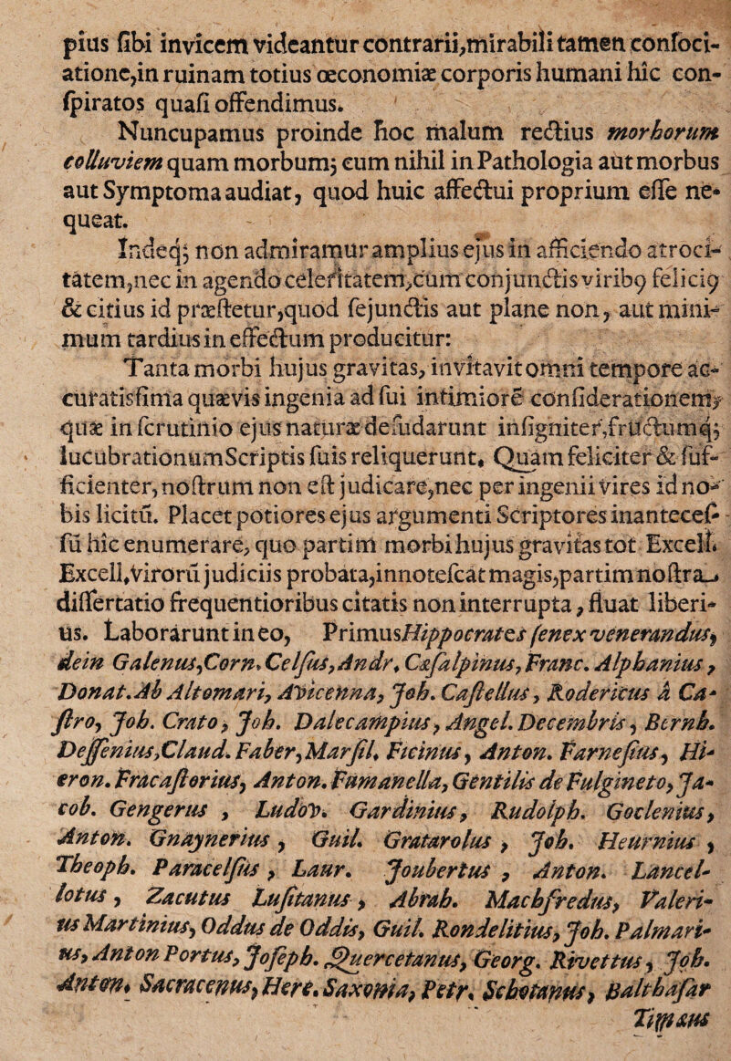 pius Gbi invicem videantur contrarii^mirabili tamen confoci- ationc,in ruinam totius oeconomiae corporis humani hic con- fpiratos quafi offendimus* Nuncupamus proinde hoc malum re&ius morborum colluviem quam morbumj cum nihil in Pathologia aut morbus aut Symptoma audiat, quod huic affe&ui proprium effie ne» queat. Indeq; non admiramur amplius ejus in afficiendo atroci- tatemjnec in agerxdocelefitatem^cumconjunclisviribg felicig & citius id proeftetur,quod fej unciis aut plane non, aut mini¬ mum tardius in effedtum producitur: Tanta morbi hujus gravitas, invitavit omni tempore ac- curatisfintaqusevis ingenia ad fui intimiore confiderationem>* qu& infcrutiilio ejus naturae defudarunt infigniter,frudum q, lucubrationumScriptis fuis reliquerunt* Quam feliciter & fuf- fidenter, noftrum non eft judicare,nec per ingenii Vires idno^ bis licitu. Placet potioresejus argumenti Scriptoresinantecelr fii hic enumerare, quo parti m morbi hujus gravitas tot Excelli ExcelhViroru judiciis probata,innotefcatmagis,partimnoftra^ differtatio frequentioribus citatis non interrupta, fluat liberi» us. Laborarunt in eo, PrimusHippocratcs fenex venerandus^ dein Galenus,Corn* Celfhs,Andr> Csfalpinus, Franc, Alphanius, Donat, Ab Alternari, Aricenna, Joh, CaJlelluSy Koderkus hCa* ftro, Joh. Cmto, Joh, Dalecampius7 AngeL Decembris, Btrnb, Dejfenms>€laud. Faber,Marfil, Firinus, Anton. Farnefius, Hi* eron. Fracajl orias, Anton. Fumant lia, Gentilis de Fulgineto,Ja- cob, Gengerus , LudoY. Gardinitis, Rudolph, Goc lenius, Anton, Gndynerius , Guil. Gratar olus , Joh. Heurnius , Theoph. Paracelfiis, Laur. Joubertus , Anton, Lance l* lotus, Zacutus Lujitanus, Abrah, Machfredus, Valeri- us Murtinius, Oddus de Oddis, Guil, Rondelitius,Joh. Palmari* us, Anton Portus, Jofeph, ^uercetanus, Georg, Rivet tus, Joh. Anien, Sacrae enas, Here, Saxoni a, Petr, Schotanus, palthafar Tiytm