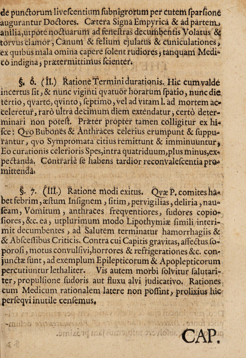 de putidorum livefcehtium fubnigrorum per cutem (parfionfi augurantur Dodores. Cetera SigiiaEmpyrica & ad partem^ anilia,utpdte iioduarunt ad feiieftf as decumbentis Volatus & torvus clamor, Canuul & felium ejulatui & ctiriiculationes i tx quibus mala omiria capere folerit rudiores $ tanquani Medi* £6 indigna ^praetermittimus feieht£iV §* 6. (IL) datione Termini durationis.JHic cuiti valde incertus fit > & nimc vigihti qvatuof horarum Ipatio, nunc die tertio, qvartc^qvintd) feptimOj vel ad Vitam L ad mortem ac* celeretur, raro ultra decimum diem extendatur^ certo deter¬ minari hon potefh jPritei* propter tamen colligitur ex hi* ice: Qyo Bubonis 8c Anthraces celerius erumpunt & fuppu- Vantur, qvo Symptomata citius remittunt & imminuuntur * Eo curationis celerioris Spes,intra quatriduum,pliis minus, pedanda. Contrarie fi habens tardior reconValeicentiaprO* mittenda §. y. (Ili) ftatione modi exitus. QvaeP, comites hl* bet febrim, sertum In (ignem > fi tim, pervigilias, deliria, nau- feam, Vomitutii i anthraces freqventiores* fudores copiO- fiores>&c.ea, utphirimum modo Lipothytote fimili interi¬ mit decumbentes > ad Salutem terminatur hamorrhagiis & & Abfcertibus Criticis. Contra cui Capitis gravitas, affectus fo- porofi, motus conVulfivi,horrores & refrigerationes &c. con¬ junctae funt, ad exemplum Epilepticorum & Apoplepticorum percutiunturlethaliter. Vis autem morbi folvitur falutari- ter, propuhione fudoris aut fluxu alvi judicativo. Rationes cum Medicum rationalem latere hon poflint > prolixius hic perfeqvi inutile cenfemus.