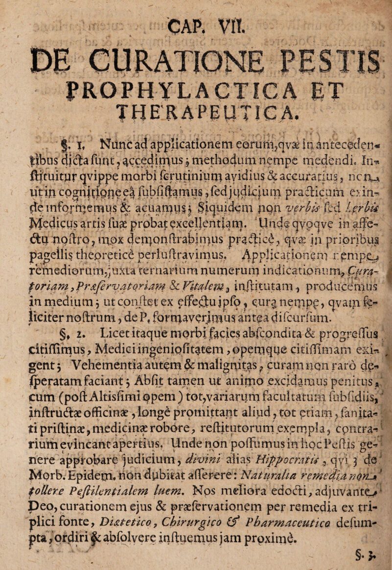 % \ I, Nunc ad applicationem eerum?qv& in antecedens ||bu$ di^funt 5 ^ccedi^us 5 methodum nempe medendi, In*» ftftuitur qvippe morbi fcrutinium avidius & accuratius , ncnu iitin cQgn|t|c>neeafubfiftamus ,fedjudicium pradlcum exin* d'e informemus & acuan.iy.li Siquidem PQh verbis- fed t?rbu Ivjedicus artis fiiae probat exceljeritiam. Undfqyoqve in affe- du noilrp? mpx deii)onfl:rabin)us pradie£ , qv$ in prioribus pagellis thepretic& perlurtravimus, Applicationem remp£^ remediorum^juxtaternarium numerum indicationum, fyra~- j foriam, PrafirvatqHatn & Vitalem % inftitutam, producemus in medium 5 ut confiet ex pffeflujpfp^ cura nempp, qvatn fe¬ liciter noftrum, de Pf formaverimus antea difcurfum. §, 2. Licet itaque morbi facies ahfcondica & progreflus citiflimus> Mediciingeniofitatem ,©pemqqe ckiilimam esci»*; gent 3 Vehementia autpm & malignitas ? curam non raro dg* fperatam faciant 3 Abiit tamen ur anitpo excidamus penitus » cum (poftAltisfimi opem ) tot,variaram facultatum fubfidiisf inftrudae officinae , longe promittant aliud , tot etiam , fan jta** fi priftinae, medicina? robore, reditutorum exempla , cpntra-* rium evincant apertius, llnde non poffumus in hoc Pedis ge* nere approbare judicium, divini alias Hippocratis 9 qvi 3 de Morb. Epidepi* non dubitat afferere: Naturalia remedia non-*' follere Peftilentialem luem. Nps meliora edodi, adjuvanto^ Deo, curationem ejus & praefervationem per remedia ex tri¬ plici fonte, Diatetico 7 Chirurgico (f Pharmaceutico defum- pta , ordiri §c abfolverc induemus jam prpximd. * * — §• b