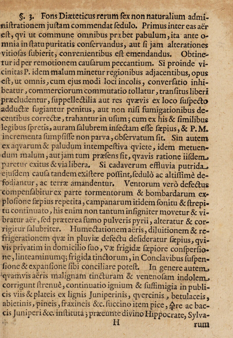 §. %. Fons Diaetetieus rerum fex non naturalium admi- tiiftrationem juftam commendat fedulo. Primusinter eas aer sft, qvi ut commune omnibus prsbet pabulum,ita ante o- mnia in (latu puritatis confervandus, aut fi jam alterariones vitiofas fubierit, convenientibus efi: emendandus. Obtine¬ tur id per remotionem caularum peccantium. Si proinde vi¬ cinitas P. idem malum minetur regionibus adjacentibus, opus eft,ut omnis,cum ejusmodi lociincolis, converfatio inhi¬ beatur, commerciorum commutatio tollatur, tranfitus liberi praeludentur, fuppelle&ilia aut res qvaevis ex loco fufpe&o addurix fugiantur penitus, aut non nifi fumigationibus de¬ centibus correcte:, trahantur in ufum; cum ex his & fimilibus legibusfpretis,auramfalubreminfe(2amefle fepius,& P.M. incrementa fumpfifife non parva, obfervatum fit. Sin autem, ex aqvarum& paludum intempeftiva qviete, idem metuen¬ dum malum, aut jam tum prafens fit, qvavis ratione iifdem, paretur exitus &vialibera. Si cadaverum effluvia putrida., ejufdem caufatandemexiftere poffint,feduld ac altiffime de¬ fodiantur , ac terra amandentur. Ventorum vero defe&us compenfitbiturex parte tormentorum & bombardarum ex* plofione fepius repetita, Campanarum itidemfonitu & ftrepi* tu continuato, his enim non tantum infigniter movetur & vi¬ bratur aer,(edpratereafumopulverispyrii, alteratur & cor¬ rigitur falubriter. Hume&ationem aeris, dijuitionem & re¬ frigerationem qvae in pluviae defe&u defideratur fepius, qvi- vis privarim in domicilio fuo, Vae frigidae fepiore confperfio- ne, linteaminumq; frigida timftorum, in Conclavibus fufpen- fione & expanfione fibi conciliare poteft. In genere autem, qvamvis aeris malignam tinfturam & venenofam indolenu corrigunt ftrenue, continuatio ignium & fuffimigia in publi¬ cis viis & plateis ex lignis juniperinis, qvercinis, betulaceis, abietinis, pineis, fraxineis &c. fuccino item pice, Are ac bac- cis Juniperi &c. inftituta ■, praeunte divino Hippocrate, Sylva- H rura