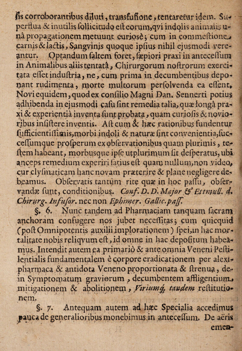 fis corroborantibus diluti, tratisfufione»tentaretiir idem. Su* “ r s • ' ' # i .‘ • . . '-.r' .... perflua & inutilis follicitudo eileorimi,qyi indolis animalis u- na propagationem metuunt curiose j cum in coni me frio no carnis&ia&is,$angyin;is quoque ipfius nihil ejusmodi vere¬ antur. Optandum faltem foret?fepiori praxi in antecefllim in Animalibus aliis tentatl* Chirurgorum noflrorum exerci¬ tata efietinduftria, ne, cum prima in decumbentibus depo¬ liant rudimenta, m°rtc multorum perfolvenda ea edent* Novi equidem, quod ex confilio Magni Dan. $enncrti potius I adhibenda in ejusmodi cafa fint remedia talia, quas longi pra- xi & experientia inventa fimtprobata, quam cursiofis& novio¬ ribus infiftere inventis. Aft cum &c hiate rationibus fundentur (ufEcientiffimis,morbi Indoli & naturae fint convenientia/uc.** ceflumque profperum ex obfervationibus quam plurimis ? re¬ flem habeant, morbusque ipfe utplurimum fit delperatus, ubi anceps remedium experiri fatius eft quam nullani,non video* cur clyfma ricam hanc novam praeterire & plane negligere de- beamus. Obfervatis tantum rite quae in hoc paffii, obfer? vand^ fiant, conditioni!)u$. Conf D. D. Major & Ettnfull. d. Chirwg• In fu far. nec non Ephimer. Galhc.paf §♦ 6. Nunc tandem ad Pharmaciam tanquam facram atichoram confugere nos jubet neceffitas j cum quicquid fpoft Omnipptentis auxilii implorationem ) fpei,in hacmor- talitate nobis reliqvutn eft, id omne in hac depofflum habea¬ mus. Intendit autem ea primario & ante.omnia Veneni Pelli- lentialis fundamentalem e corpore eradicationem per alexi- pharmaca & antidota Veneno proportionata & ftrenua? de* in Symptomatum graviorum ? decumbentem affligentium.# mitigationem & abolitionem p Virium% tmdem reftitutio* nem. §. 7. Antequam autem ad hate Specialia accedimus jpauca de generalioribus monebimus in antecefium. De aeris emea-