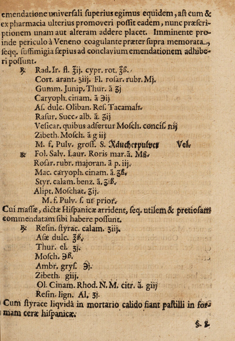 emendatione univerfali fuperius egimus equidem, aft eum & ex pharmacia ulterius promoveri pollit eadem , nunc praefert ptionem unam aut alteram addere placet. Imminente pro¬ inde periculo a Veneno coagulante praeter fiipra memorataL,* feqq. faffimigia faepius ad conclavium emendationem adhibe-* ri poffunt# Rad.Ir. fl. fij. cypr. rot, §$./ Cort. arant# 5iij. Fl. rofar. rubr. Gumm. Junip#Thur. a §j Caryoph. emam. a 9ii AC dulc. Oliban. ReC Tacamafc Rafur. Suce*’ alb. a. §ij Vefkar, quibus adfertur Mofch. ConciC nl| Zibeth. Mofch. a g iif M. f. Pulv. grdffi S. ^ducfjcrpitfeel Viri* gs' Fol. Salv. Laur. Roris mana. Mfiy Rofar. rubr. rtiajoran. a p. iija Idae, caryoph. cinam, a. §S¥ Styr. calam. benz. a, Alipt. Mofchat. gij. M. f. Pulv. £ ut: priori Cuimaff#, didas Hifpanicae arrident, feq conimehdatam fibi habere poffunt. Refin. ffyrac. calamv 3iip» Afae dulc. Thur. dk jjv Mofch# Ambr. gryfi 9j. Zibeth. giij. 01. Cinam. Rhod. N. M, citr. a. giij RefinJign. AI» 3j. Cum ftyrace liqvid^ in mortario calido fiant paftilli in fd*2 mana cer# hilpanicie; i-i