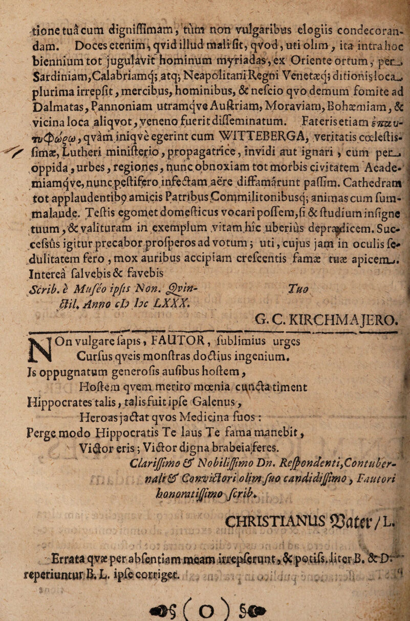 tionctuacum digniflimam , tum non vulgaribus elogiis condecoran- dam. Doces etenim, qvid illud mali fit, qvod, uti olim, ita intrahoc biennium tot jugulavit hominum myriadas,ex Oriente ortum, per^ Sardiniam,C^labriamq;,atqi NeapolitaniRegni Ven.etat.55 ditionis, loca^ plurima irrepfit, mercibus, hominibus, & nefcio qvo demum fomite ad Dalmatas,Pannoniam utramqve Au&riam, Moraviam,Bohatmiam, & vicinaloca aliqvot, veneno fueritdiffeminatum. Faterisetiam snuu- > qvam iniqve egerint cum WITTEBERGA, veritatis cceleftis- ^ fimas, Lutheri min.ifterio, propagatriceinvidi aut ignari, cum pen^ oppida, urbes, regiones, nunc obnoxiam tot morbis civitatem Acade* \ miamqye,uunc-peftiferojnfeft>am,.aere diffamarunt pafUm. Cathedram \ tot applaudentibp amicis Patribuspommilitonibusq; animas cum fum- majaude. Teflis egotnet domefHcus vocari pofTera,(i & ftudium infigne tuum,dc valituram in exemplum .vitam hic uberius deprapdicern.Suc- cefsus igitur precabor profperos ad votum 5 uti, cujus jam in oculis fe# dulitatem fero , mox auribus accipiam crefcentis famas tuse apicenu. Interea falvefeisdc favebis Scrib. e Mufeo ipfis Non. <£vin- Tuo BiU Anno ch hc LXXX. G. C KIRCHM A JERO. ^ii —..— ,  - _ i ii i — NOn vulgare lapis, FAUTOR, fublimius urges Curfusqveis monftras do&ius ingenium. Js oppugnatum generofis aufibus hoftem, Hoftem qvem merito moenia cunela timent Hippocrates talis, talis fuit ipfe Galenus, Heroas jadfat qvos Medicina Tuos: • Perge modo Hippocratis Te laus Te fama manebit, ViQor eris; Vidlor digna brabeiaferes. CUriJJirko & Nobiltjfimo Dn. ReJpondenti>Contuber- nalt & ConviBori olim fuo candidijfimo, Fautori honomtijfmQ ferib* CHRISTIANUS S3amV L< ■ SjlJh t : Errata<$v£perab&julammem rcperiunturJijL,. ipfe corriget. :'■$ (o) §«*