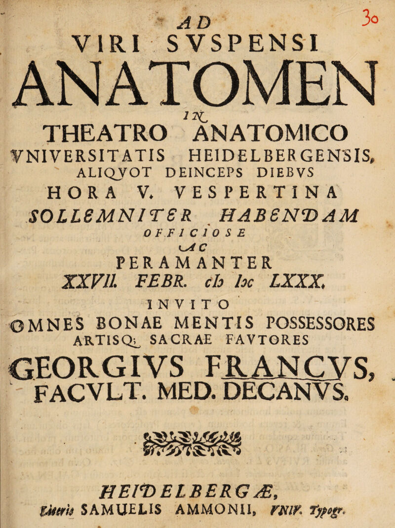 ad ' 3o VIRI SVSPENSI THEATRO ANATOMICO UNIVERSITATIS HEIDELBERGENSIS, ALIQVOT DEINCEPS DIEBVS HORA V* VESPERTINA soLieMNireR . habsndam OFFICIOSE PERAMANTER XXVll FEBR. ch hc LXXZ INVITO OMNES BONAE MENTIS POSSESSORES ARTISQ^ SACRAE FAVTGRES OEORGIVS FRANCVS. . FACVLT. MED. DECANVS. HElt>ElBERG^, Z4t(fh SAMUELIS AMMONU, mm