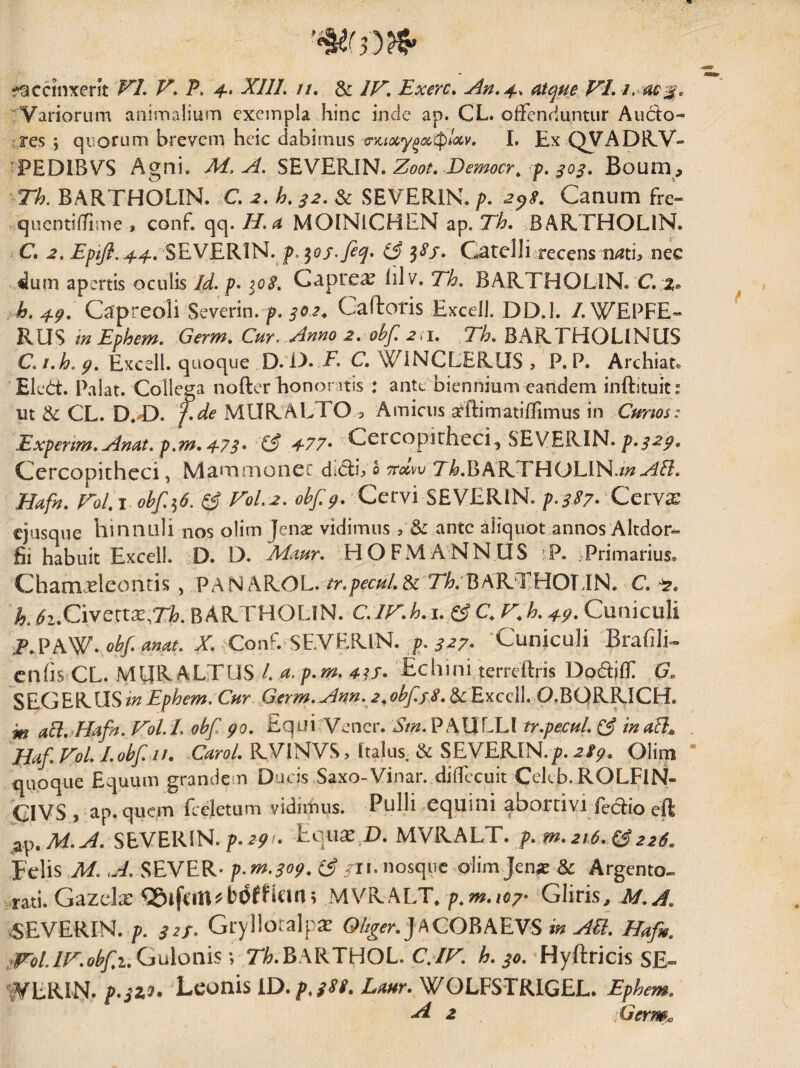 Variorum animalium exempla hinc inde ap. CL. of-Fenduntur Aucto- tres; quorum brevem heic dabimus 0'jc;<36y^^tf)/(3tv, 1. Ex C^yADlLV» ^PEDIBVS Agni, M, A. SEVEVAN. Zoot, Democr^ f. ^03, Boum, Tk BARTHOLIN. C. h, ^2. & SEVERIN. />. 2^s. Canum Fre- quenti/Time , conf. qq. H.a MOINlCHEN ap. Th, BARTHOLIN. > C. T/7/7?. 44. SEVERIN.j>. 30/.(3 3SS. Catd]i recens n^ti, nec ^um apertis oculis Id. p. 108. Caprea lilv. Eh, BARTHOLIN. C. 2. h.4.g. Capreoli Severim p. Gaftoris Excel). DD.l. /.WEPFE- in Ephem. Germ, Cur. Anno 2, ohf 2>1, 71^. BARTHOLINUS C. i.h, Excell. quoque D. O. T. C. WiNCLERUS ? P. P. Archiat. ' Elcd:. Palat. Collega nofter honoratis : ante biennium eandem inftituit: ut ^ CL. D.T). f.de MURALTO 3 Amicus srftimatilTimus in Cmrios: Expenm.Anat. p,m,473* '(3 477* Cercopiriieci^ SEVERIN. Cercopitheci, Mammonec dlcli^ 0 ttccw Tl>.BARTHOLlN./;?-^^. Hafn, FoL \ ohf.^6. ^ Pol.2. 0^/^. Cervi SEVERIN. p.3S7-^CcrYX ejusque hinnuli nos olim Jenas vidimus, & ante aliquot annos Altdor- fii habuit Excell. D. D. Maur. HOFIViANNUS iP. .Primarius. ChamHeontis , PAN AROL. &: 7l?.BARTHOT IN. C. k 6i.Civenx,Tk BARTHOLIN. i. e? C P,k 49- Cuniculi F.?AW-,ohf. mat. X. Conf. SEVERlN. j?. ^^7* ‘Cuniculi BrafilC enhs CL. MUR ALTUS /. a. p.m. 4^f. £chini terreRris Do6tiiF (7. SEGE^llSinEphem. Cur jSerm.Ann. 2^ol^/lf 8, dcExcc\LO,BQKK,lCH, m ali. JIafn. Vol.L obf go. Equi Vencr. Stn. PAULLI tr.pecuL C3 tnaH» . Huf. VoL Lobf //. .CuroL RVlNVS, Italus. & SEVERIN./?. 28g. Olim * quoque Equum grandem Ducis Saxo-Vinar. dilFccuit Cel^b. ROLFIN- CIVS , ap. quem fceletum vidimus. Pulli equini aborrivi fedlio eft ]x\^,M.A, SEVERIN./>.27/- ^<^}^^fi.WsJKhLT. p,m,2i6,(;3226. Felis M. A. SEVER- p.m.sog, (3 /ii. nosque plim Jen« & Argento¬ rati. Gazcla: ^Slfun^bdfHan; MVRALT* p^m.io^- Gliris^ M.A, «EVERIN. p. 32S^ Grylloralpa: Oltger,]^QOE^EN^ in AU, Hafn, ^^iroLlP,obf,i,G\Aoms\ Th,E\l<TUOL,CAP. h, p, Hyftricis SE- WERIN. Leonis iD.p,388. Luur. WOLFSTRIGEL. Ephem, A 2 .Germ