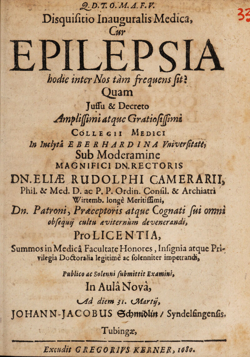 Disquifitio Inauguralis Medica Cur hodie inter Nos tam frequens frt\ ^ Quam Juflli & Decreto m Amplifrmi atque Gratiojijpmi Collegii Medici In JmljtA E B E R H A R D 1N A VmvtrfitAtii Sub Moderamine MAGNIFICI DN.RECTORIS DN.ELIiE RUDOLPHI CAMERARIIS Phil. Med. D. ac P. P. Ordin. Conlil. & Archiatri Wrtcmb» longe Msritifllmi, Dn. Patroni, Praceptoris atque Cognati fui omni cbfeqmj’ culta a vi ternum devenerandi» Pro LICENTI A, Summos in Medica Facultate Honores ,Infignia atque Pri¬ vilegia Dodtoralia legitime ac foienniter impetrandi* Publico ac Solenni fubmittit Examini» In Aula Nova, \^4d diem 31. CMartii, JOHANN-JACOBUS Qcfermhlrrt / Syndelfingenfis. Tubingx, Extudit GREGOtUES KERNER, i6So.