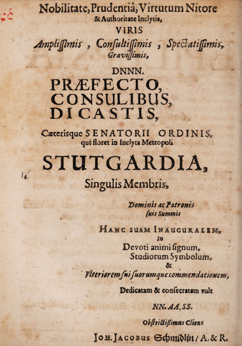 Nobilitate,Prudentia,Virtutum Nitore & Authoritate Inclyti*, VIRIS mrrns > mttjjimts 2 Gravtjjimis, BNNN. ilufmsr PROFECTO, CONSULIBUS, DI CASTIS, C*cerisqueSENATORII ORDINIS, qui floree m Inclyta Metropoli Singulis Membris» Dominis ac Patronis fuis Summis ** « Hanc suam I n a u g u k a & eMy in Devoti animi fignum» Studiorum Symbolum^ & fiurioremfm/uorum^ue commendationem? Dedicatam & confccratam ruis t- M, A A. SS. - ObfttiSifiimus diem Joh.Jacobus /A,&R.