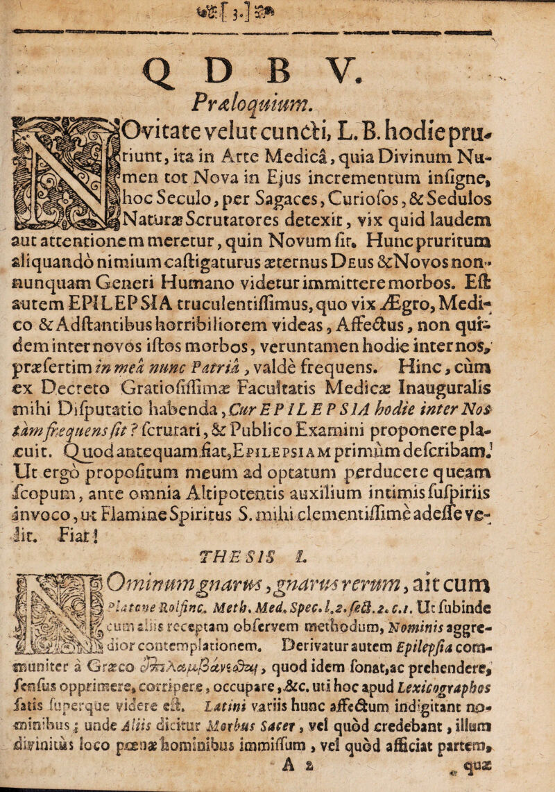 asa Q D B V. Proloquium. |J jOvitate velut eundi, L. B. hodie pru. riunt, ita in Arte Medica, quia Divinum Nu- ^men tot Nova in Ejus incrementum inflgne, ihoc Seculo, per Sagaces, Curiofos , &c Sedulos i Naturas Serutatores detexit, vix quid laudem aut attentionem meretur, quin Novum fir* Hunc pruritum aliquando nimium caftigaturus astemus Deus &Novqs non- nunquam Generi Humano videtur immittere morbos. Eft autem EPILEPSIA truculenuffimus,quo vix^Egro, Medi** co & Aditantibus horribiliorem videas, Affe&us, non qui¬ dem inter novos iftos morbos, verunramenhodie internos» prasfertim in meh nunc Patria, valde frequens. Hinc, cum ex Decreto GratioEffioi^ Facultatis Medica Inauguralis mihi DifputatLo habenda, Cur EPILEPSIA hodie inter Nos tam frequens fit ? ferurari, & Publico Examini proponere pla¬ cuit. Quod antequamiiat3EpiLEPsiAM primum defcribamJ Ut ergo propofitum meum ad optatum perducere queam •fcopum, ante omnia Altipotentis auxilium intimis fufpiriis invoco, ut Flamine Spiri tus S. milii cieoventiffime adeife ve¬ lit. Fiat! THESIS L Ominum gnarm , gnarm rerum, ait cum . M Platone Roifinc* Meth. Med* Spec. 1.2,08.2* c.i. Ut fubinde diis receptam obiervem methodum, Mominis aggre- % dior contemplationem. Derivatur autem Epilepfia cora- amtnlter a Gr^co hjnXafj$an&M > quod idem fonat,ac prehendere, fosfus opprimere, corripere, occupare ,,&c. uti hoc apud Lexicographos fatis luperqCie videre cft. Latini variis hunc aiFefium indigitant na- «ninibus | unde Aliis dicitur Morbus Satet, vd quod credebant, ilium divinitus loco pcen* hominibus immifTum , vel quod afficiat partem» A z ,v qux