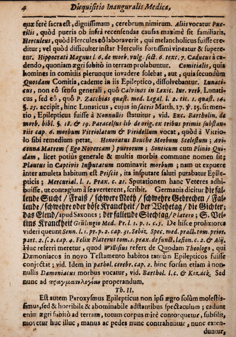 1 *=**«•■*«■* mrmmmmi —**» urnam* —r - m-i ^ “ —■«' '■ rt« «'i IVIPTMWHMMr quae fere facrteft,digniffimam , cerebrum nimirum. Aliis vocatur Pue» filis 9 quod pueris ob infra recenfendas caufa$ im*im8 fit familiaris, Herculeus,quodHerculesedlaboraverit, qui melancholicus fuifiecre- ditur | vel quod difficulter inftar Herculis fortiffimi vincatur & fupere- eor. Hippocrati Magnus l. 6. de morb, vulg< fe&. 6. text. 7. Caducus a ca¬ dendo, quoniam aegri fubtto in terram prolabuntur. Comitialis, quia homines in comitiis plerunque invadere folebat, aut, quia fecundum Quosdam Comitia,cadente m iis Epileptico,diflfolvebantur. Lunati* €us 9 non eo fenfu generali, quo Calvinus in Ltxic. lur, vetb. Lunati¬ cus , fed eo , qu6 P. Zacchias quafi. med. Legal. I, 2. tit. /, qua/}, 14* §,accipit , hinc Lunaticus , cujus in factis Matth. 17. f. if, fit men¬ tio , Epilepticus fuiffe a Nonnullis Ifatuitur , vid. Exc. Bartholin. d§ moxb, bibi. §t 1$. & /9. Paracelfus Itb deorig.ex tribus primis fubflan* tiis cap. 6, morbum Vittiolatum & piridellum vocat, quod a Vitrio- Io fibi remedium petat. Honoratus Bouche Morbum Sceleftum ; Avi* €$nna Matrm ( Ego Novercam) puerorum $ Sonticum cum Plinio Qui* dam9 licet potius generale & multis morbis commune nomen fit 5 Plautus in Captivis In/putatum nominavit morbum ; nam ut expuere inter amuleta habitum eil Ptifcis, ita infputare faluti putabatur Epile¬ pticis ; Mercurial, L /. Prax. c, 2/. Sputationem hanc Veteres adhi- buifle, ut contagium a fe a verterent, feribit. Germanis dicitur lento ©ud)f / $rai0 / futuere 9lof$ / ft&toeftre ©eferecton / imDe /f<t>ti>e()re ©Der t>6fe 5?raticftoif/ tor 'SBe&efag / Me ©infers Dat! @(ent)/apudSaxones ; tor ffl!(<Uto <&UtytQ(l/PUtero; @.Q3d« ttflff Gfultngio Med, Pr. L t. p. 1. c.s. De hifcc prolixiore* videri queunt Senn. L i. pr• p• 2. cap. 31, Sebiz. Spec. med. prati, tom.prior* part. 2, f, 2, cap. 4. Felix Platerus tom,/. prax.defuntt,Ufion. c. 2.& Alij• Huc referri meretur , quod U^illi/ius refert de Quodam Theologo, qui Daemoniacos in novo Teftamemo habitos tantum Epilepticos fuilfe conjedht; vid. Idem in patbol.cerebr. cap. 2. hinc forfan etiam a non¬ nullis Bamoniacus morbus vocatur, vid. Barthol. Lc, & Ko&ack Sed nunc ad 79 Aoylcw properandum. Tb, II. Eli autem Paroxyfmus Epilepticus non ipfi aegro folum mofeflis- fimu*,fed& horribile & abominabile aditantibus fpe&aculum ; cadunt cnirt asgri fubito ad terram, totum corpus mire contorquetur, fubfifit, jnovetur huc illuc , manus ac pedes nunc contrahuntur, nunc exten¬ duntur,