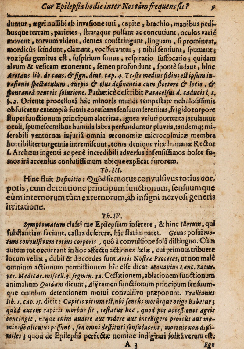 bi ■■■■ ..— —>———-- - ■■■ ■■ ■■ duntur, aegri nullibi ab iimfione tuti,capite , brachio, manibus pedi» busque terram, parietes, ftrataque pulfant ac concutiunt, oculos varie movent 9 torvum vident, dentes conftringunt, linguam , fi promineat* mordicus fcindunt,clamant,vociferantur, 5 nihil fentiunt, Tpumantf Vox ipfis gemitus eft, fufpirium Tonus, refpiratio fuffbcatio % quidam alvum & veficam exonerant, femen profundunt, fpontefudant, hinc Areum lib. de caus.&fign. diut. cap. 4, Tt>fte medius fidius eft ipfum in- Vafionis fpeftaculum ,turpts & ejus deftnentia cum fi er tore & lotio , & fontanea ventris folutione. Pathetice deferibit Paracelfus d. caducis l, im §.2. Oriente procellosa hac minoris mundi tempeftate nebulofiilimis obfufeatur extemplo fumis corufcans fenfuumferenitas/rjgido torpore ftupet fundionum principum alacritas, ignea veluti portenta jaculantur oculi, fpumefcentibus humida labra perfunduntur pluviis,tandemq; mi» ferabili ventorum injuria omnia oeconomiae microcofmicas membra horribiliter turgentia intremifeunt, totus denique vitae humanae Rcdor f. Archaeus ingenti ac pene incredibili adverfus infenfiflimos hofcc fu¬ mos ira accenlus confufiffimum ubique explicat furorem» T h< 111. Hinc fluit Definitio: Quod fit motus convulfivus totius cor* poris, cum detentione principum fundionum, fcnfuumquc eum internorum tum externorum3ab infigni nervofi generis irritatione. Th.iv. Symptomatum clafsi me Epilepfiam infererc, & hinc iHorutn, qui fubftantiam faciunt, caftra deferere, hic ftatim patet. Genus pofui mo¬ tum convulftvum totius corporis , quo a convulfione fola diftingno. Cuta autem tot occurrant inhocaffedu adiones laef*, cui primum tribuere locum velint, dubii & discordes funt Artis Koftra Proceres^ ut non male omnium adionum permiftionem hic dfe dicat Monavius lanc.Satut« ner. Medicar. ntifce1l,$.fegmin. 32. Cellationem,ablationem fundionum animalium Quidam dicunt, Altj tamen fundionum principum fenfuum- que omnium detentionem motui convuifivo praeponunt. Trallianus lib. /.cap. /j. dicit: Capitis vititimeft, ubi femus motusque origo habetur 5 quod autem capitis morbus fit, teftatur hoc , quod per accepones agris eonttngtt, neque enim audtre aut videre aut inteligere prorsus aut mg- minijfe ait cujus pojfunt, fed omni defiituti fenfu jacent, mortuis non difii- miles i quod de Epilepfia perfed# nomine indfgiuri ioiuiverum efc A | «•