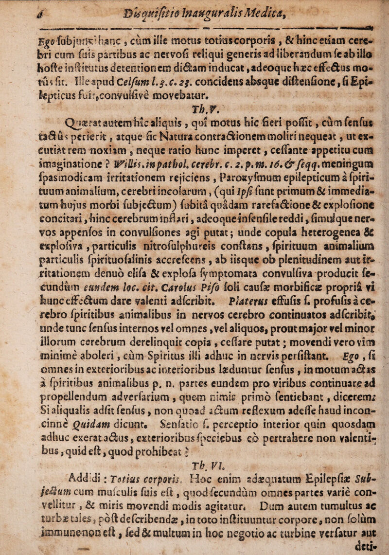d Bk mi fit io Inauguratis Me dic a, lubjmisi hunc , cum Hic motus totius corporis , & hinc etiam cere¬ bri cum fuis partibus ac nervofi reliqui generis ad liberandum fc ab illo feofie infitutus detentionem did:am inducat, adeoque haec efferus mo* tus Iit. lileapud Celfutn c. 2$. concidens absque dfftenfionc, fi Epi¬ lepticus fuir9convulfive movebatur, r/;,r. Qnasratautem h!c aliquis , qui motus hic fieri pofiit , cum fenfus uBm petierit * atque fic Natura contra&ionem moliri nequeat f ut ex¬ cutiat rem noxiam , neque ratio hunc imperet, ceffante appetitu cura Imaginatione ? IcillisJnpatboLcerebr. c,2»p,m.i6.&feqq.meningum fpasmodicam irritationem rejiciens , Paroxyfmum epilepticum a fpiri¬ tuum animalium, cerebri incolarum, {qui Ipji fiiiit primum & immedia¬ tum hujus morbi fubje&um) (ubita quadam rarefadione&explofione concitari ,hinc cerebrum inflari, adeoquelnfenfile reddi, fimulque ner- vos appenfos in eonvulfiones agi putat; unde copula heterogeneaM e^plofiva , particulis nkrofulphureis conflans*(pirituum animalium particulis fpkituofalinis accrefcens , ab iisque ob plenitudinem aut ir- jritationem denuo elifa &exp!ofa iyrnp tornata convulfiva producit fe¬ cundum eundem Uc. eit. Cardus Pifo foli caufae morbifica: proprii vi hunc efferum dare valenti adfcribit, Piat crus effufis C profufis a ce¬ rebro fpiritibus animalibus in nervos cerebro continuatos adferibit» unde tunc fenfus internos vd omnes, vel aliquos, prout major vel minor Illorum cerebrum derelinquit copia »ceffare putat; movendi vero vim minime aboleri, cum Spiritus illi adhuc in nervis perfiftant Ego , fi omnes in exterioribus ac interioribus laeduntur fenfus, in motum ajfitas a fpiritibus animalibus p. o, partes eundem pro viribus continuare ad propellendum adverfarium , quem nimis primo fentiebaot, dicerem/ Si aiiqualis adfit fenfus, non quoad scium reflexum adefle haud incon¬ cinne Quidam dicunt. Senfitio fi perceptio interior quin quosdam adhuc exerata&us, exterioribus fpeciebus cp pertrahere non valenti¬ bus , quid efi, quod prohibeat | Tb. VI. Addidi: Totius corporis. Hoc enim sdgquatuni Epilcpfias Sub* jeMum cum mufculis fuis eft, quod&cundum omnes partes varie con¬ vellitur , & miris movendi modis agitatur* Dum autem tumultus ac turbae tale$ , pbfl; deferibendae, in toto inflituuntur corpore 9 non folum jmmunenoneft, fed& multum in hoc negotio ac turbine verfatur aut ~~ \ deti-