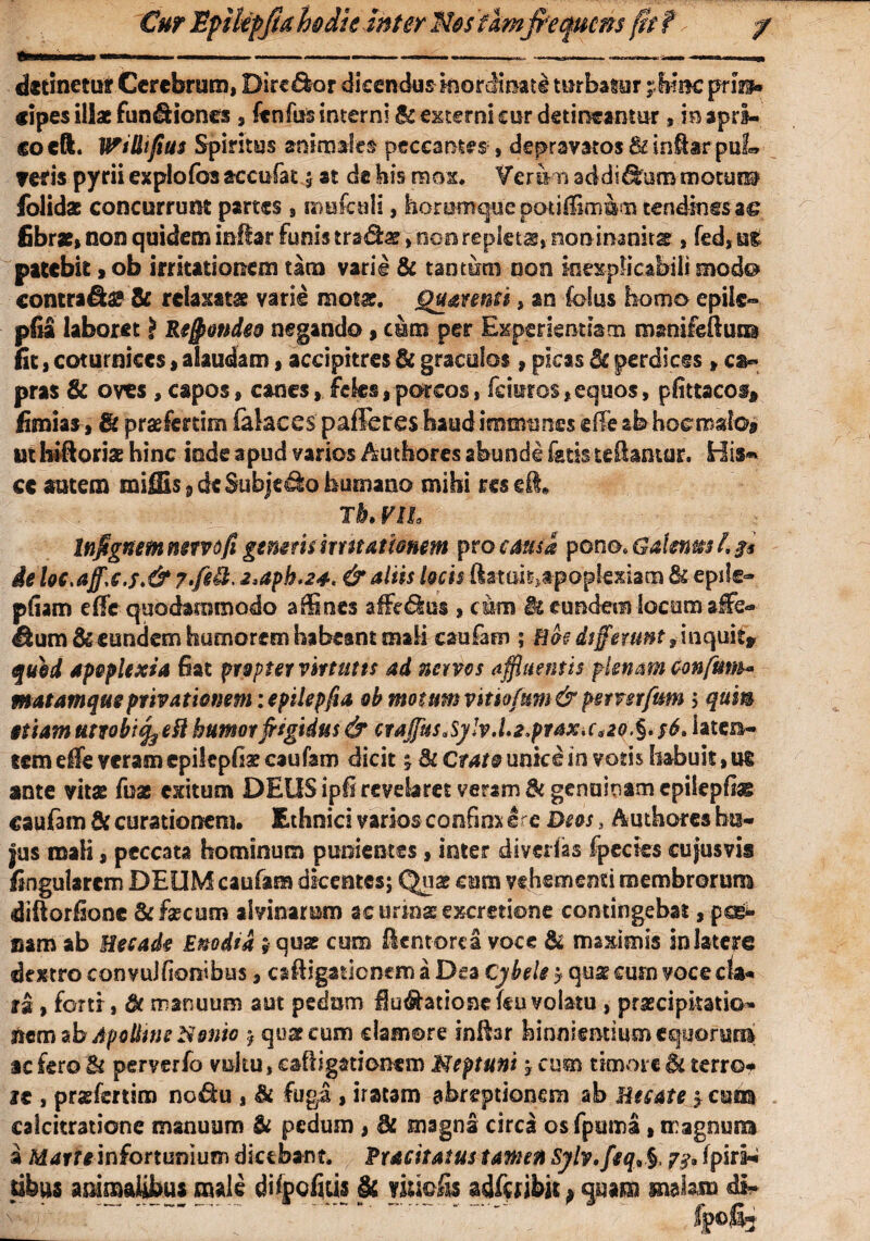 Cur JEpikpfrahdie inter M&stlm frequens fit t detinetur Cerebrum, Dire£k>r dicendusinorcimate turbatur pfinc prin¬ cipes illae funiliones , fenfus interni & externi cur detineantur, ie apri¬ co eft. Wi&ifius Spiritus animales peccantes , depravatos &inft*rpuL f€tis pyrii explofos accufat ; st de bis mox. Veram addidhin*motura folidat concurrunt partes , mufculi, horomque potiffim&m tendines a£ fibrae» non quidem inlfar funis tradat»non repletae» non inanitae, fed»att patebit,ob irritationem tara varie & tantum non inexplicabili modo* contrai & relaxatae varie motae. Quatenti, an {olus homo epile- pfia laboret > Rtjpmdeo negando,cura per Experientiam mamfeftum fit»coturnices > alaudam, accipitres & graculos, picas de perdices > ca¬ pras & oves , capos, canes, feles»porcos, fciuros»equos, pfittacos* fimias, Se praefertim felaces pafieres haud immtmes effe ab ho&roato# ut htft oriae hinc inde apud varios Authores abundi fatisteftantar. Bis* ce autem mifEs 9 dsSubjedo humano mihi res ei» Tb. VIL Infrgnem nervo fi generis irr stationem pro causa pono* Galene L 3$ de loc,affc.f.&2>dph.24< & aliis locis ftatai6»tpoplexiam & epde- pliam effc quodammodo affines affediiss » cum IkeundemlocomaiFe- ^um& eundem humorem habeant mali caufaro ; Bos differunt f inquit» quid apoplexia fiat propter virtutis ad nervos a ffluentis plenam confum» matamqueprivationem :epilepfta ob motum vitiofum & pstnrfum 5 qum etiam utrobtfy eft humor frigidus & craj[usa$y!v.l2*prax>cao.%' s6. laten¬ tem efle veram cpikpfiaecaufam dicit Cr^unkein votis habuit,ut ante vitae fuse exitum DEOS ipfi revelaret veram & genuinam epitepfiae caufam & curationem. Ethnici varios confim ire Deos, Authores hu¬ jus mali» peccata hominum punientes»inter divertes fpecies cujusvis flngularcm DEUM caufam dicentes; Quas cum vehementi membrorum diftorfione &fa?cum alvinarum acurin^excretione contingebat, pogi» mm ab Hecade Enodia ? quas cum (lentore a voce & maximis in latere dextro convuJfionibus, caftigationem a Dea Cybele ? quse cum voce cla¬ ra , forti, de manuum aut pedam Humatione (eu volatu , praecipitatio- item ab Apolline Nonio $ quas cum clamore inftar hinnientium equorum ac fero & perverfo vultu, caftigationem Meptuni * cum timore 6l terro¬ re , praefertim nodu , & fuga, iratam abreptionem ab Uesate j cum calcitratione manuum Si pedum , & magna circa osfpuina, magnum a Marte infortunium dicebant. Pracitatus tamen Sylv,feq>§> 7$* fpiri^ sibus animalibus male dhpcfiiis & nudis adfcibit > quam malam di- %«fi3