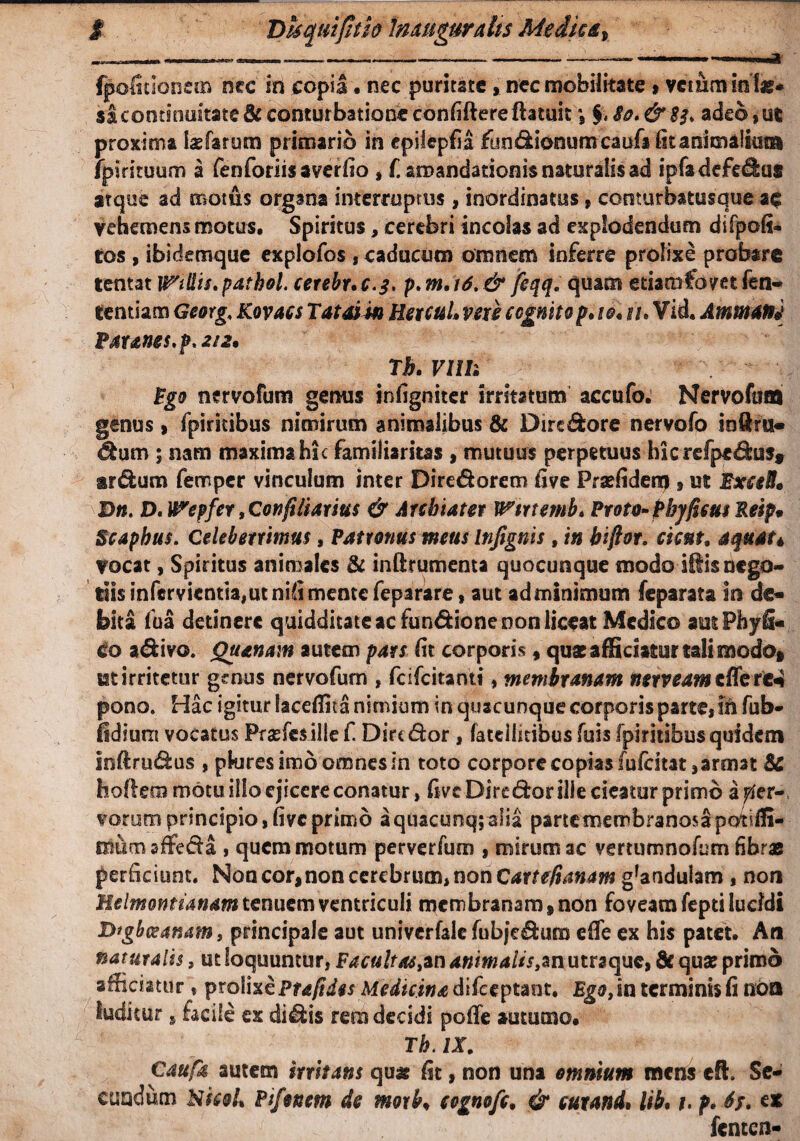 politionem nec in copia. nec puritate , nec mobilitate , vemmiolg* si continuitate & conturbatione confiftereftatuit \ $•. 80. & adeo, ut proxima lasfarum primario in epilepfia fundionumcaufi litanimalium rplrituum a fenforiisaverfio , f. amandationis naturalis ad ipfa deferas atque ad motus organa interruptus, inordinatus, comurbatusque a$ Vehemens motus. Spiritus, cerebri incolas ad explodendum difpofi- eos , ibidemque explofos , caducum omnem inferre prolixe probare lentat Willis.pathol. cerebr.c.3, p»m. t6.& feqq. quam etiamfomfen- lentiam Georg. Kovacs Tatam Retcuh veri cognito p* 10.1/. Vid. Ammani Vaunes.p, 212* Tb. Vllh Ego nervofum genus infigniter irritatum accufo. Nervofum genus, fpirkibus nimirum animalibus & Diredore nervofo ioftru* dum ; nam maxima hic familiaritas , mutuus perpetuus hic refpedust irdum femper vinculum inter Diredorem live Praefidem , ut Excel!* B». D. VPepfer, Confi ii artus & Archiater Wtttemb. Vroto-fbyficus Reip* Scaphus. Celeberrimus, Vatrenus meus Infignis, in biftor. cient, aquata Vocat, Spiritus animales & inftrumenta quocunque modo illis nego¬ tiis infervientia#ut nili mente feparare, aut ad minimum feparata in de* bltl iua detinere quidditateacfundionenonliceat Medico aut Phyfi- co adivo. Quanam autem pars fit corporis, quae afficiatur tali modo* ut irritetur genus nervofum , feifeitanti, membranam mtveam effe rfe<S pono. Hac igitur lacdfita nimium in quacunque corporis parte, ih fub- fidium vocatus Pfsefes illef Dire dor, fatcllitibus fuis fpiritibus quidem loftrudus , pkires imo omnes in toto corpore copias fufeitat, aram Sc hoflera motu illo ejicere conatur, five Diredor ilie cieatur primo acer¬ vorum principio,(iveprimo aquacunq;afia partCfnembranosSpotiffi- miim sffeda , quem motum perverfum , mirum ac vermmnofum fibrae perficiunt. Non cor, non cerebrum, non Cartefianam gfandulam , non Melmontianam tenuem ventriculi membranam, non foveam fepti lucidi JDtgboianam, principale aut univerfale fubjedum effe ex his patet. An naturalis, ut loquuntur, Facultas,an animalis,m utraque, & quae primo afficiatur , prolixePtafides Medicina difeepunt. Ego, in terminis fi non luditur 5 facile ex didis rem decidi poffe autumo. Tb. IX. Caufk autem irritans quas fit, non una omnium mens cft. Se¬ cundum Nkoh Pifonem de moxb♦ cognofc. & cutand. lib, j. p. 6s. ex fenten-