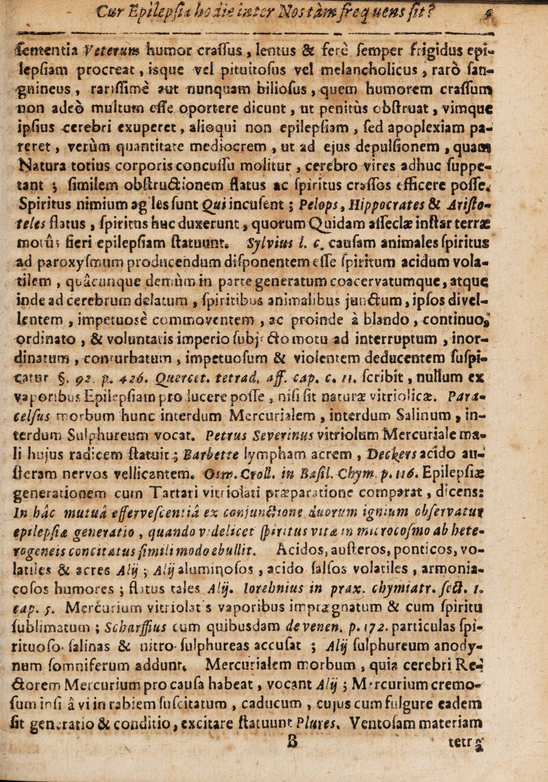 Cernentia Wttetum humor crafllis, lentus Bt fere femper frigidus epi- lepfiam procreat, isque vd .pi tu i tofus vel melancholicus s raro fao- gnineus, ranffime nunquam biiiofus , quern humorem craflum non adeo multum dTe oportere dicunt, ut penitus ebftruat, viraque ipflus cerebri exuperet, alloqui non epilepflsm , fed apoplexiam pa¬ reret , verum quantitate mediocrem , ut ad ejus dcpulfionem , quam hiatura totius corporis concdfu molitur , cerebro vires adhuc fuppe- tant \ flmiiem obftrudionem flatus ac fpiritus crdfos efficere pofle. Spiritus nimium ag les funt Qui incufent 5 Pehps, Hippocrates & Arifto- teles flatus , fpiritus hae duxerunt 3 quorum Quidam affeci» inftarterrae motus fleri epilepflam ftatuunt# Sylvius t c. caufam animales fpiritus ad paroxyfmum producendum difponentemdfe fpiritum acidum vola¬ tilem , quacunque derrsiimia parte generatum coacervatumque, atque inde ad cerebrum delatum, fpiritibus animalibus junctum, ipfos divel¬ lentem i impetuose co mino ventem , ac proinde a blando , continuo^ ordinato , & voluntatis imperio fubjf do motu ad interruptum , inor¬ dinatum , conturbatum > inipetuofurn & violentem deducentem fufpl- Otur §, ps. p 426. Qimat. tetrade aff. cap, c* n, feribit, nuflum ex vaporibus Epilepflam pro lucere poffe > nifi flt naturae vitriolicae. Para• telfus morbum hunc interdum Mercurialem ,interdum Saiinum »in¬ terdum Sulphureum vocat. Petrus Severinus vitriolum Mercuriale ma¬ li hujus radicem ftatuir.; Bafbette lympham acrem , Deckers acido au- licram nervos vellicantem. Osw.CtoU. in Bafil. Chymp>ii6* Epilepflae generationem cum Tartari vitrioiad pr^paratione comparat, dfcens: In hac mutua effervefcentta ex cmjun&tone duorum ignium chfervatur eptlepfw generatio , quando vdelicet fpiritus vita t» murocofmo ab hete- rogeneis concitatus fimili modo ebullit. Acidos* aufteros, ponticos, vo¬ latiles & acres Alij ; d/g aiumiqofos, acido falfos volatiles , armonia* cofos humores ; fLtus tales Alij. lorehnius in prax. chymiatr. fe&. r. eap, /. Mercurium vkriobt s vaporibus impugnatum St cum fpiritu fublimatum ; Scharffius cum quibusdam devenen. p. 172. paniculas fpi- rituofoTalinas & nitro-fulphureas accufat ; Alij fulphureum anody- num fomniferum addunr* Mercurialem morbum » qui?! cerebri Re* &arem Mercurium pro caufa habeat, vocant Alij $ Mercurium cremo- fuminfl a viinrabiernfufcitatum » caducum » cujus cum fulgure eadem fit generatio & conditio, cxciure flatuum Piares* Ventofam materiam
