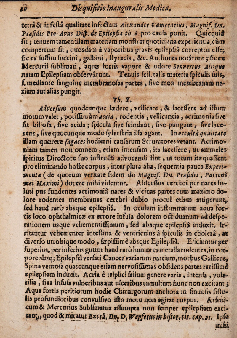 tctr&Bt Infefta qualitateififc&am Alexander €4meuvmsi Magnif&n* Pufidis Pro Avus Difp. de Epikpfia th> $ pro caute ponit. Quicquid Iit ; tenuem tamen illam matedammonflr at qootrdianaexpe^ientra.clc» compertum fit, quosdam i vaporibus pravis epifcpfil correptos effe^ lic ex fuffitu fuccini, galbini, fty racis , <kc. A udiores notarunt ? fic e» Mercurii fublimati % aquae fortis vapore St odore Senmrttts Aliique mtamEpilepfiam obfervSrunt* Tenuis fcil. talis materia fpiculis fuis9 f. mediante fanguine membraoofas partes* live mox membranam na» fium aut alias pungit, t h . X. A&Verfum quodcunque laedere , vellicare * & faceCere ad illuiw Illotum valet, potiffirnum^cr/tf, rodentia , vellicantia, acrimonia five fit bil ofa, five acida ; fpicula five fcindant, five pungant, five lace¬ rent , five quocunque modo fylveflria illa agant. In occulta qualitate illam quaerere fagaces hodierni cauterum Scruratores vetant. Acrimo¬ niam tamen non omnem »etiam Intentem , ita laccfiere, ut animalem fpiritus Diredlore fiso infiru&i advocandi fint, ut totum itaquaffenfc pro eliminando hofie corpus, inter plura alia, fequemia pauca Experi* pient a (dc quorum veritate fidem do Magni f. Dn. Prafidis, Patroni mei Maximi) docere mihi videntur. Abiceffus cerebri per nares fo¬ lati pus fundentes acrimonia nares St vicinas partes cum maximo do¬ lore rodentes membranas cerebri dubio procul etiam attigerunt» fed haud raro absque epilepfisu !n oculum inflammatum aqua for¬ tis loco ophthalmica ex errore infula dolorem o&iduanum addefpe- rationem usque vehememifEmum s fed absque epilepfia induxit. Ir¬ ritantur vehementer intefiina St ventriculus a fpiculis in cholera, av diverfo utrobiquemodo , fsepiffinne absque Epilepfil E/iciunmrper fuperius, per inferius guttur haud raro humores metalla rodentes,in cor» poreabsqjEpikpfiaverfati Cancer variarum partium,raorbus Gallicus, Spina ventote quascunque etiam nervofiffimas obfidens partes rar cpilepfiam inducit. Acria e triplici falium genere varia , intente , vola;- lilia , fixa infufa vulneribus aut ulceribus tumultum hunc non excitant 5 Aqua fortis peritiorum hodie Chirurgorum anchora in finuofis filio¬ lis profundioribus convulfivo ifto motu non agitat corpus. Arfehi* curo& Mercurius Sublimatus alfumpta non femper epiiepfiam exci- quod 8c miratur Exccll, Dnt Df Wepfem in hijfau fit* w?* 21. Ipfe