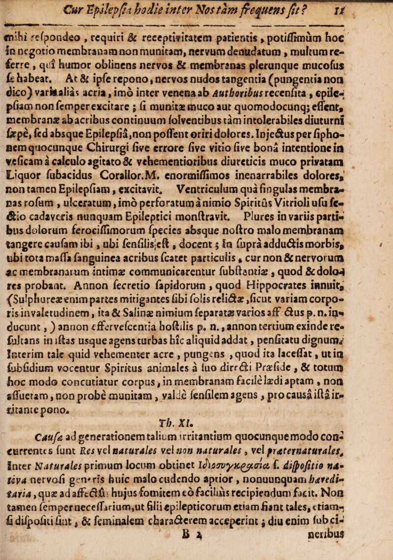 «mhi re-fpoadeo , requiri Sc recepti?itatem patientis > potifirmum hoc In negotio membranam non munitam, nervum denudatum > multum re¬ ferre , qui humor oblinens nervos & membranas plerunque mucofus habeat. At Si ipie repono, nervos nudos tangentia (pungentia non dko) varii alias acria, imb inter venena ab Aut boabas recenfita , epile-: pfiam non femper excitare ; fi munita muco aut quomodocunq;eiTent* membrana? ab acribus continuum folveotibus tam intolerabiles diuturni fepe, fed absque EpiIepfia,non poflent oriri dolores. Inje&us per fipho- nem quocunque Chirurgi five errore five vitio five bona intentione in veficam a calculo agitato Sc vehementioribus diureticis muco privatam Liquor fubacidus Corallor.M» cnormiffimos inenarrabiles dolores*' non tamen Epilepfiam, excitavit* Ventriculum qua fingulas membra-» nas rofam , ulceratum, imb perforatum a nimio Spiritus Vitrioli ufu fc- &io cadaveris nunquam Epileptici monftravit. Plures in variis parti* bns dolorum feroeiflimorum fpecies absque noftro malo membranam tangere caufam ibi s ubi ienfilis-ell s docent 3 In fupra adducis morbis* tibi totamafii fanguinea acribus fcatet particulis ft cur non Enervorum ac membranarum intimae communicarentur fubftaotiae $ quod &dolo4 res probant. Annon fccretio fapidorurn , quod Hippocrates innuit* {Suiphureaeemm partes mitigantes fibi folis reli&a? ,ficut variam corpo¬ ris .-invaletudinem, ita Sc Salinae nimium feparats vados afF dus p. n. iu* ducunt,) annon effervefeentia boddis p« n., annon tertium exinde re» fultans in iftas usque agens turbas hic aliquid addat, penfitatu dignum«j loterim tale quid vehementer acre , pungsns ,quod ita lacefiat, ut in febfidium vocentur Spiritus animales a luo dirrdi Praefide , & totum hoc modo concutiatur corpus, in membranam facile laedi aptam » non adfueram, non probe munitam, valde fenfilem agens, pto causa ifta ifc» fjtantcpono. Tb. XU Caufa ad generationem talium irritantium quoeunquemodo con¬ currentes funt Res \e\naturales velmn naturales, vel praternaturales, Inter Naturales primum locum obtinet lAoovyK^oiei f. dijpofitw na* uva nervoii genaris feuic mato cudendo aptior , nonuunquamirdredi- taria, qua? ad afFecidh hujus fomitem ebfaciims recipiendum facit. Non tamen femper nece{F»rium,ut filiiepilepticorum etiam £ant tales, * tiam- fi diipoiitifint, & feminalem chara&erem acceperint 3 diu enim lub ci-