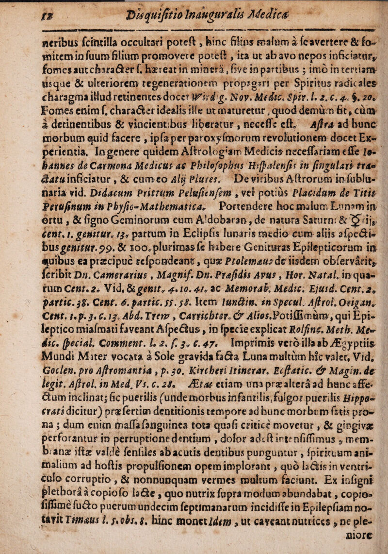 acribus fcmtilla occultari poteU , hinc filius malam i fe avertere & fo- nutem in fuum filium promovete pofeft, ita ut ab avo nepos inficmtnrr fomes aut cfora Aer f. haereat in snincra, fi ve in panibus ; imo io tertiani' usque & ulteriorem regenerationem propagari per Spiritus radie ales charagma illud retinentes docer whdg» N-ov. Medie. 'Spir. L i.c. ^ §. 20* Fomes enim f. chara Aer idealis ille ut maturetur, quod demum fit * cum i detinentibus & vincientibus liberatur , necefle cft* Afira ad hunc morbum quid facere , ipfapcr paroxyftaorum revolutionem docet Ex¬ perientia. Io genere quidem Aflroiogkm Medicis neceffariam d& ls~ bannes de Carmona Medicus as Pbilo/apbus Hifpalenjh in ftnguUn tra» Hatwinficiatur, & cum eo Alij Hures* De viribus A ft rorum in fublu- naria vid. Didacum Prittum Pelufienfem t vel potius Placidum de Titu Perufinutn in Phy fio-Mathematica* Portendere hoc malum Lunam' in ortu , & figno Geminorum eum Aldobaran, de natura Saturni & 7£rijr cent.t. genitur* /3* partum io Edipfis lunaris medio eum aliis afpedi» bus genitur. & 100» plurimas £e habere Genituras Epilepticorum in quibus eapracipue rcfpondeanr, quae Ptolemaus de iisdem obfervarit* feribit Dn. Camerarius, Magnif. DnvPfafidts Avus , Hor. Natah m qua- rumCear.** Vid, &£*«//■* <£.10.4/« ac Memorak Medie. Bjusd.Cent.2» partic.jg. C ent. 6. partte. ss.yS. Item iunftm. in specuiAfirohQfigatu Cent. t,f . 3* c. 13. Abd. Trem, Catmbteto & Alios.FoiiOimumt qui Epi- lcpt ico miafmati faveant AfpeAus*, in fpeae explicat Rolfine. Meth. Me~ dic. (pecial Commem. L 2. f. 3* c. 47> Imprimis vero illa ab^Egyptiis Mundi Miter vocata a Sole gravida fafia Luna multum hic V3kt, Vid0 Goclen. pro Aftromantia f p. 30. Kircbevi Itinerar. Ecftatic. & Magin.de legit. Aftrol. in Med. Vs. c. 2S* fiLtas* etiam una prae altera ad hunc sfFc' Aum inclinat; fic puerilis funde morbus infantilis^fulgor puerilis Htp$o~ crati dicitur) praffertien dentitionis tempore ad hunc morbum fatis pro¬ na ; dum enim mafiafanguinca tota quafi critice movetur , & gingivae perforantur io perruptioned^mium , dolor adifi: intfnfifiimus * mem¬ branae iftae valde fenfiles abacutis dentibus punguntur»fpirituum ani¬ malium ad hoftis propulfioncm opem implorant > quo IsAis in ventri¬ culo corruptio , & nonnunquam vermes multum faciunt. Ex infignl pletbora a copiofo ia Ac , quo nutrix fupra modum abundabat, copio- fifiime fuAo puerum undecim fcptimanarurn incidiiTe in Epilepfiam no- twitTmms l.fiobS'8, hinc monetite *ut caveant nutrices^ ne ple¬ niore