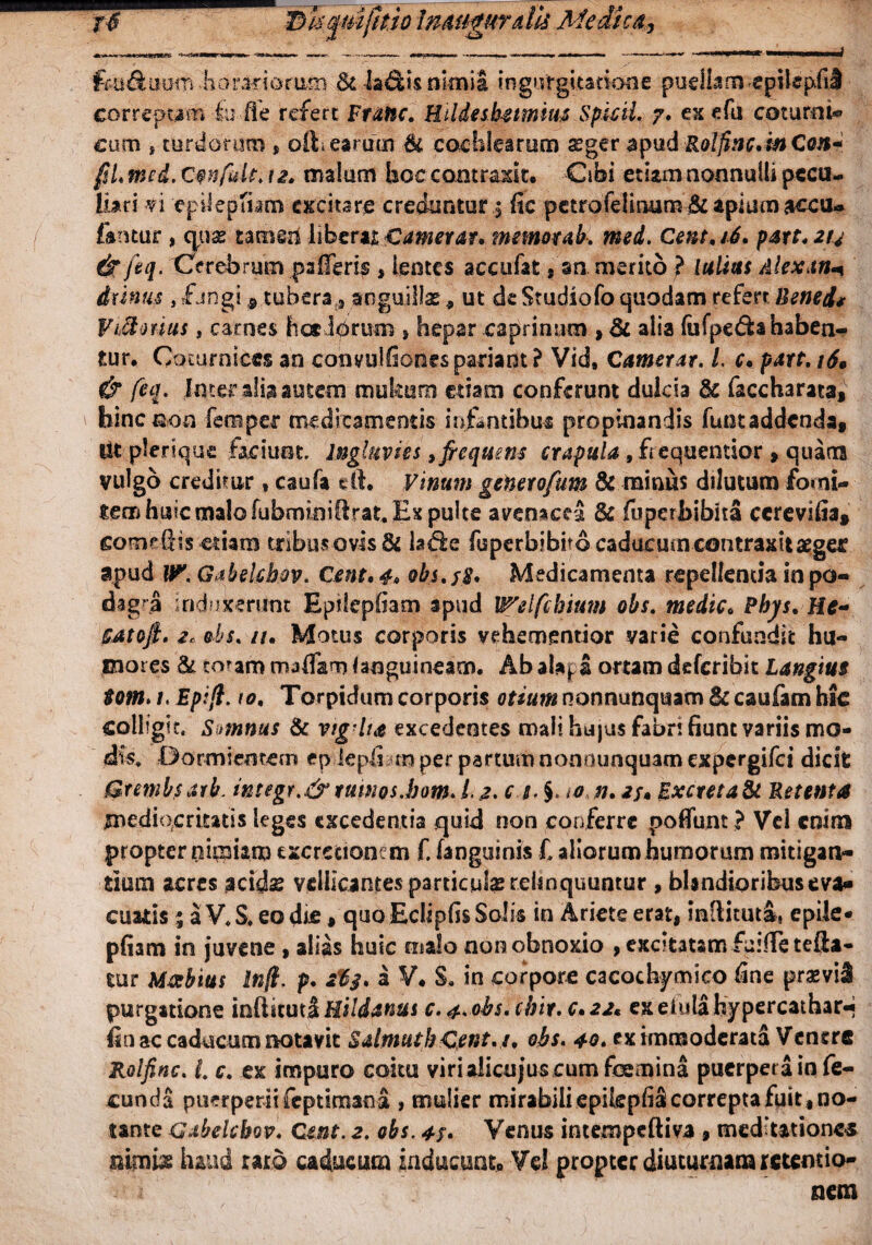 rk T>U^m(kio Jmngurdh Medica,, feu&uum horariorum & la&is nknia ingnrgitsnone pudlim epilepfiS correpam Iu fle refert Frattc. Kildesketmim Spicii. 7. ex efti cotum i» cum * turdorum , oft> earum & cochlearum sger apud Rolfinc. in Con* fsl. md. Cwfult. 12. malum hoc contraxit. Cibi etiam nonnulli pecu¬ liari vi epilepfiam excitare creduntur .5 fic petrofeiirmm&apitfmaccu- famur , quas tamed liberat Camerat, memor ab. mei. Cent. 16. pare. 214 & feq. Cerebrum pa Heris * lentes accufat an merito ? lulitts Alexan+ irinus, fangi 9 tubera 3 anguillas , ut de Studiofo quodam referr Bened* Victorius, carnes hae lorum } hepar caprinum , & alia lufpe&a habea¬ tur. Coturnices an convuifiones pariant? Vid9 Camerat. /. c. pare. 16, & feq. Inter alia autem mutem edam conferunt dulcia & faccharata, hinenon fereper medicamentis infantibus propinandis funtaddenda. Ut plerique faciunt ingluvies ^ftequem crapula , fiequentior , quatis vulgo creditur , caufa e 11. Vinum generofum & minus dilutum fomi¬ tem huic malo fubminiGrat. Ex pulte avenacei & fuperbibita ccrevifia* someGis etiam tribus ovis & la$e fuperbibitocaducuin contraxitaegec apud U?. Gitbelchov. Cent. 4. obs.fg. Medicamenta repellentia in po¬ dagra induicerUnt Epifepfiam apud Welfcbium obs. medie. Phjs. He- SAtofi. 2c obs. n. Motus corporis vehemsntior varie confundit hu¬ mores & eoam maHam (angui neam. Ab alapa ortam deferibit Langim tom. 1. Epifi. 10, Torpidum corporis otium nonnunqisam Bc caufam hk colligit. Smnus & vigiut excedentes mali hujus fabri fiunt variis mo¬ dis, Dormientem ep lepli m per partum nonnunquam expergifei dicit Grembsarb. integr.&tumos.bam. i. 2. c 1. §. io n. as» Excreta & Retenta mediocritatis leges excedentia quid non conferre pofiunt ? Vel enim propter nimiam exercitionem f. (anguinis £ aliorum humorum mitigan¬ tium acres acids ydlicantes particula: relinquuntur , blandioribuseva¬ cuabis * a V. S. eo die, quoEclipfis Solis in Ariete erat, inGituta, epile- pfiam in juvene , alias huic malo non obnoxio , excitatam f&fie refla¬ tur Mabius In fi. p. a V. S, in corpore cacochymico fine prsevil purgatione infikutiHildanus c. ^. obs.cbir. c.22* exelulahypercathar** isn ac caducum notavit SalmuthCent.t. obs. 40. ex immoderatS Venere Rolfinc. L c. ex impuro coitu viridicujuscum femina puerpera in fe¬ cunda puerperii feptiman a , mulier mirabili epikpfi£ correpta fuit , no¬ tante Gabelebov. Ctnt. a. obs. 4s* Venus intempeftiva , mediationem nimiae haud raro caducum inducunto Vd propter diuturnam retentio¬ nem