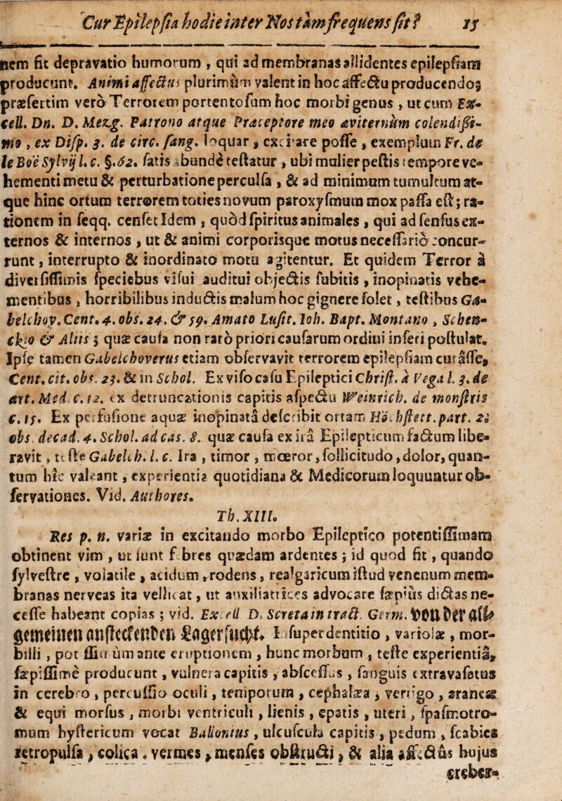 - Cur Tpilepfia hodie inter Nos thn frequens fit f jf Lui»». ■ ■ ...— -----——---- nem fit depravatio humorum , qui ad membranas allidentes epilepfiam producunt-. Animi affectus plurimum valent in hoc afe&u producendof prxfettim vero Terrorem portentofum hoc morbi genus , ut curo F#- ceU. Dn. D. Mez,g* Fatrono atque Prateptore meo avitetnum CGiendtffi- W9 , ex Difp. 3. de circ. fang. loquar » exd are pofTe , exemplum Fr. de leBoeSj/hijLc. §.£2. /atis abundi teftatur, ubi mulier pcflis c empore ve¬ hementi metu & perturbationeperculfa , &ad minimum tumultum at¬ que hinc ortum terrorem toties novum psroxy Imum mox psfla e{l; ra¬ tionem in leqq. cenfetldem s quddfpiritus animales, qui ad lenfus ex¬ ternos & internos , ut & animi corporisque motus neceffisriejoncur- runt, interrupto & inordinato motu agitentur. Et quidem Terror i divetfiflimis fpeciebus vilui auditui ohjedis fubitis, inopinatis vehe¬ mentibus * horribilibus indudis malum hoc gignere folet, teftihusG^- lelcbop* Cent. 4. obs. 24. &59, Amato Lufit. loh. Bapt. Montano , Scbe®* tkjo & Alus | quae cauli non rarb priori caularum ordini inferi poftulat. Ipfe tamen Gabdchoverus etiam obfervavk terrorem epikpfiam curSfTe» Citii, cit. obs. 2f. & in Scbol. Ex vilocslu Epileptici chrift. a Vega 13. de art.Med c.u> < x detruncationis capitis afpedu Weintkh. de monjhi$ €. it* Ex pr fufionc aquas inopinata dcfcnbit ortam E&ihftett.part. 2° cbs decad. 4» Schol. ad cas. S. quas caufa ex ira Epilepticum fa&um libe¬ ravit f ti fte Gabehb, 1. c. Ira , timor , niceror ,follicitudo,dolor, quan¬ tum hic vakant, experientia quotidiana 8c Medicorum loquuntur ob- feryationes. Vid. Authotes. rb.XlIL Res p. n. varix in excitando morbo Epileptico potentiffinaana obtinent vim , ut iiint f bres quxdam ardentes j id quod fit, quando fylveftrc , voiatile , acidum rrodens, realgaricumiftud venenum mem¬ branas nerveas ita vellicat, ut anxiliatrkes advocare fepms didasne- cefle habeant copias ; vid. Ex ed D, ScretaintraH. Gnm, DOH&fF&IU fitttlfitlttl dttfUcf ftftCIl £agirftl$k Eifuperdentitio , variolae , mor¬ billi , pot -ffiu iim ante eruptionem , hunc morbum , tefle experientia» fepiffinne producunt, vulnera capitis , abfceffus, firnguis extravafatus in cerebro , percuffio oculi, temporum , cephalxa , verogo , aranesg & equi morius , morbi ventriculi, lienis, epatis , uteri > fpafmotro» mom hyftericum vocat Bulionius, ulculcufe capids , pedum , fcabics mropulf* , colica, vermes > nicnfes obfouSi ? Si alia afcd&s hujus creber»
