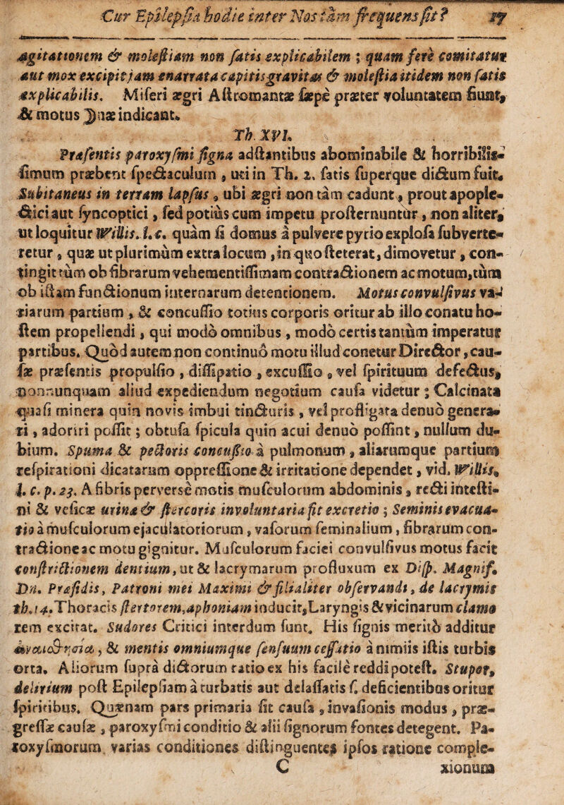 Cur EpilepSd iodie inter NasfMm frestmm fj f if Sgitamnm & mokftmn mn fatis explicabilem ; quam fert comitatut aut mox excipit jam enarrata capitisgravkm & moieftia itidem mn fatis axpUcabilis. Miferi a?gri Allromantae fieps praeter voluntatem fiuat»- £i motus Jase indicant* Th XVL ... ; -k Prafentis paroxyftni ftgna aditantibus abominabile Sl horribilis® fimum praebent (pe&aculum , uti in Th, i, fatis fuperque di^hira fuit* Subitaneus in tertam lapfus 9 ubi aegri non tam cadunt,, proutapoplc® ^iciaut fyncoptici, fed potius cum impetu profiernuntbr , non aliter* ut loquitur !fftilis.hc. quam ii domus a pulvere pyrio expiofa fubverte» retur * quae ut plurimum extralocum ,in quo fieterat,dimovetur, con- / tin git mm ob fibrarum vehetuentiffimam contractionem ac motum»tum ©b illam fun&iooum internarum detentionem. Motusconvulfivus va® riarum pardum , Si conculfio totius corporis oritur ab illo conatu ho« flem propellendi, qui modo omnibus, modo certis tantum imperatu? partibus. Quod autem non continuo motu illud cometur Dirc&or ,cau® fae praefemis propulfio , difllpatio , esculEo 9 vel fpirituuni -defe&us» $onr.unquam'aliud expediendum negotium cauta videtur % Calcioata Sjnafi mi ner a quin novis-imbui daturis, vd profligata denuo genera» ti, adoriri poffit; obtufa (picula quin acui denuo poflint , nullum du¬ bium, Spuma Sc pe&oris conenpo a pulmonum» aliaruraquc partiunt refpirationi dicatarum oppreffion«&irritatione dependet, vid, WiUis* J, c. p. A 6bds perverse motis mufeuioaim abdominis , rc&i ihtefti- nt Si veticx mina& ftercoris involuntaria fit excretw; Seminis evacua* Ito a mufeuiorum ejaculatoriorum, vaforum feminalium, librarum con¬ tra Bioneae motu gignitur. Mufeuiorum faciei qonvulfivus motus facit conflnftionem dentium* ut Si lacrymarum profluxum ex Di[p. Magnif9 X>n. Prafidis, Patroni mei Maximi &filialker obfervandt, de lactjmis tbj4. Thoracis ftertomntdphottiam ioducit,Laryngis &vicinarum clama rem excitat. Sudores Critici interdum funt. His lignis meritb additur 4tveu$-fjeia>, Sc mentis omniumque fenfuum cejfatio a nimiis iflis turbis ©rta. Aliorum fupra dsdfeorum ratio ex his facile reddipotefl. Stupet* delirium poft Epiiepfiam a turbatis aut delaflatisf. deficientibus oritor Ipiridbus. Quatnam pars primaria fit cauta 9iovalionis modus , prx- greflae caulas , paroxyfmi conditio & alii lignorum footes detegent. Pa- «oxyfinorum varias conditiones diftinguente# ipfos ratione compje® C xionum