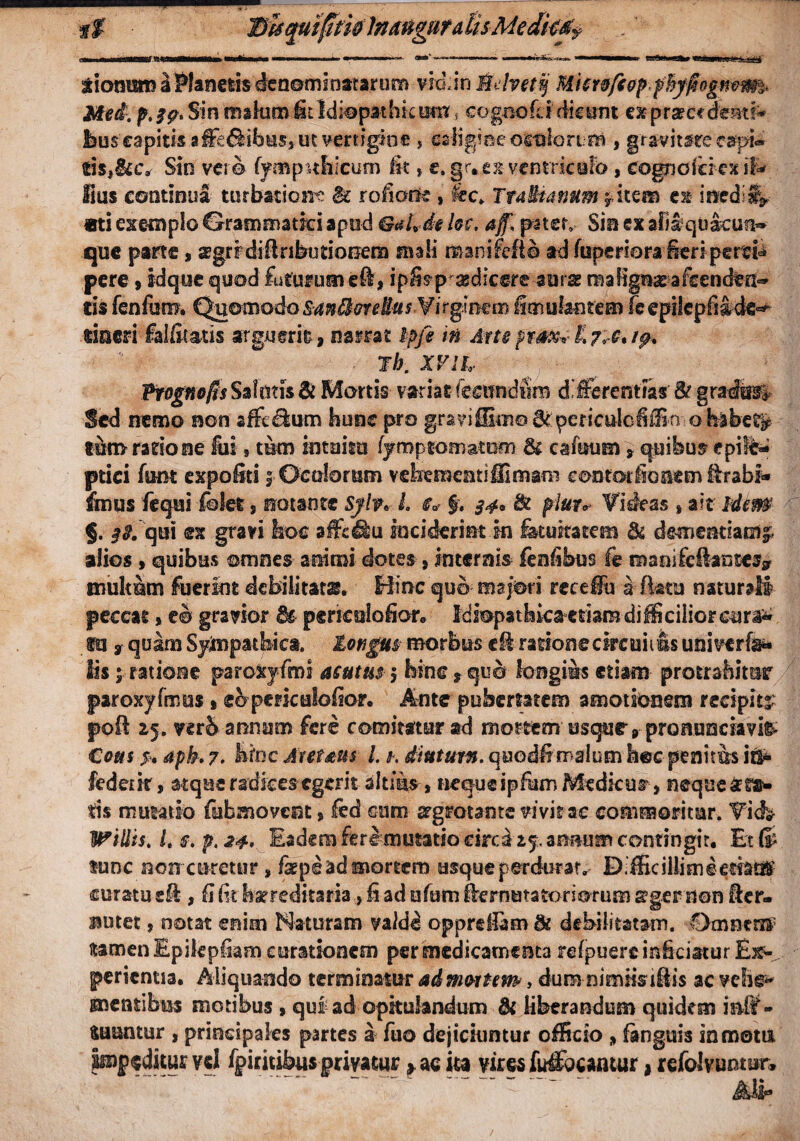 f f Bhquifimlnaugura tisMedk&f HMMMMMMaMMt»»i.«i imnn »1 ■ I 11 I ■—» ■■ <*“' — — w'A-4»» “ piiwhiibi ii ri«n' n xiomim a Planetis denominatarum vio,in Mclvetq Mimfc&p ptyfiogmm* Mei. Sin makrm-fit Idiopathicum * cognofLidicant ex procedenti* feus capitis affe&ibus*ut vertigine , caligine orolorim , gr av it are capi¬ tis,&c* Stn ver© fympnhicum it* e. gr*ex ventrkofb , cognoicrcx ifc lius continua turbatione & roiorte , kc> Tra&ianum * item e» inedij* ati exemplo Crrammatki apud GaUde kc. aff, pater» Sin ex aliiqu&cuu* que parte, sgrrdifinbutioRem mali manifefto ad firperiora ieripertfe pere , vdque quod futurum eft* ipSa^rasdicere-aiirae maligneafcenden** cis fenfom. QuomodoSaniore Has Virginem imuliorem feepiiepfiacte^ rinen falfitatis arguerit , narrat Ipfe in Arte prox*■& 7*6*19* ■ ih. XVH, Hiognofis Salutis & Mortis variat (ratndiim differentias & gradtot Sed nemo non sffeflum hunc pro graviffiiito^ periculcJiSn obibet^ tim ratio ne fui, tum intuitu fyroptomatom 8c cafuum, quibus epile¬ ptici funt expoliti 5 Oculorum vehementiffimara eontorfionem ffrabf* ihnus fequi fdet, notante Sylv* L t* f. 34* & piato Rideas , ait Idem §. ##. qui ex gravi hoc affcHu inciderint in fatuitatem & demendam^ alios , quibus omnes animi dotes, internis fenfibus fe manifeiantessr multum fuerint debilitatas. Hinc quo majori receiu a flatu naturaB peccat» eo gravior 8s perieulofior, Idiopathica cdamdifficiliorcura^ fu 9 quam Sympathica, longus- morbus c& ratione Circuit fis univerfe- lisratione paroXjfmi acutus 5 hinc, quo longius etiam- protrahitur paroxyfmus , eo periculoflor. Ante pubertatem amotionem recipite pofl 15. verb annum fere comitatur ad mortem usque, pronuociavi& Cotti s* Apk 7. hinc Aretaus L k diuturn. quodffmalum hec penitus ir$* fedetir, atque radices egerit altms , nequeipfhm Medicum, neque sta* tis mutatio fubmovent, led cum srgrotante vivit ac commoritur. Vicfe- Willis. Ls.p,24' Eadem fere mutatio eired 15.anmim contingit. Et® tunc non ceretur , fsepe ad mortem usque perdurat, D.fficiHimeemdf curatu sfl , fi Iit hereditaria, Ii ad ufum Aernutatoriorum segeruert Acr- ssutet, notat enim Naturam valde opprdiam di debilitatam. Omntnf tamen Epilepfom curationem per medicamenta refpuerc inficiatur Ex¬ perientia. Aliquando terminatur admotum, dum nimfisi&is ac vehe^ mentibus motibus , qui ad opitulandum & liberandum quidem inff- fcuuimir , principales partes a fuo dejiciuntur officio , fanguis in motu Impeditur vd fpiritibusgrivauir » ac ita vires fufibeantur * refoJvuntun ~ ~ ' Mr