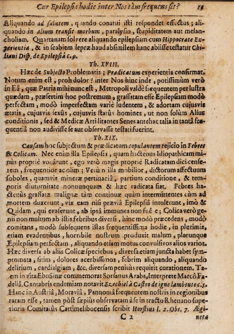 Cur EpMefjirt hdih htferThstlmfaquAnspi? j$ Jt liquando ad {datem , qiande conatui ifti refpondet eifdlus ; aH~ goandoin alium tranfit morbum , parsijEn > 'Rapiditate® mt melan¬ choliam» Quartanamfokere aliquando epilepf am cum Hippocrate Ex~ gmentia , & in fcabiem leprasbaudabiimite® feanc.abiifleteftatur CM~ Mani Di(p. deEpilepfia c. #9 Th. XrtlL Haec de Subjefto Problematis ; f radie atum experientia cenfirmae® 14otura enim eft , proh dobr 1 inter Nos bine inde potiftircmm ver® m Ea, quae Patria mihi nunc eft , Metropoli valde frequentem perluftra quaedam ^prasimim hoc poftremura * graffatam effe Epilepfiam -mod® perfe&am , modo imperfe&am varie ludentem * $k adortam cujusvis statis» cujusvis iexfis , cujusvis ftatth homines, ut non folum Alius conditionis, fcd & Medies Arti litantes Senes antehac talia in tanta fos* quentia non audi ville fe aut obfervafte teftad fuerint. . Tb. XIX. Caufatn hoc fuhjc^bim 8c p^dkmim^opulantemrqklo in febres IBz Colicam. Nec enim ilia EpilepEi} quamha&enus Idiopathicam mi¬ nus proprie vocarunt * ego vero msgts proprie Radicatam dici cenfc- recn j frequentior ac olim ; Veru n illa mobilior» dirorum alfe&uura Coboles , quamvis mimvx pertinacia* partiam conditione , & tem¬ poris diuturnitate nonnunquam & hxc radicata Eat» Febres lu¬ dentis gra.ffatas maligns tam cominus quam intermittentes cum ad «mortem duxerunt 8 vix eam nili prsvia EpilepEa intulerant 8 imb & Quidam ,qui evaferent« ab ipsa immuoesnoofue e; Colica veru ge* jnii non multum ab iEis febribus di veris»hinc modo procedens * cnodd .comitans s modo fubfequens iftas frequenti (fima hodie, in plurimis» etiam evadentibus s horribile nofrum produxit malum $ phrunque JE.pilepEam perferam , aliquando etism motus convuiEvos alios varios® Haec di veris ab aliis Colicsfpeciebus 8 diverfaetiam jundtahabet fynev- ^ptomata8 Etim s dolores acerbiEimos , febrim aliquando, aliquand® iteliriuoi , cardiaigiam , diverfampeoitihrequim curationem. Ta- ,em in .ntzEbnSing commemorat Sor/an «s A rabsylnterprcte Marco-Fa- delia.Cantabris endemiam notavit £z.ecSielaCafiro de igne lambente c.?* jHanc i&Aufitia j MoraviJ, Pannonia frequentem,noltris in regionibus .raram etTe , tamen poli &pius obfervatam aie in tra<%rRhenano fupe- tiaris Comitaius Cattimdibocenfis feribit Harjlius L x.Qbs, 7, Mgb* C x neta