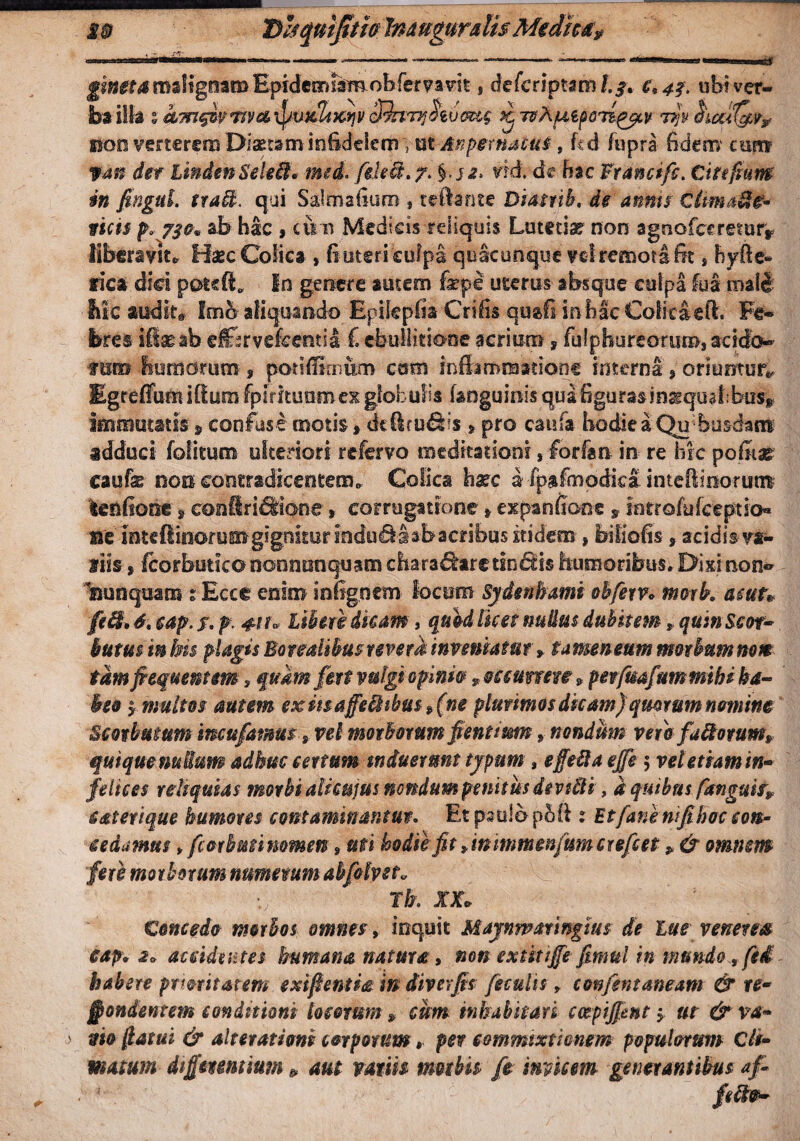 M® D&qnijtifa Imuguralis Medica? i **?■ iiLiii-inwnMiiomiii. ———» -n,- *-—- —-— .1 IU.J.T.I utut gineta msligoam EpidcorJam obfervavit, defcriptam c\ 43, ubi ver¬ ba illa s eC7rt§iv7tra\jpvxZt^itcRmvthvaug k ntXfi&pQTtgycv non verterem Diaetam infidelem Ttit Anpernaout, fcd fupra fidem' cun» fan der ImdmSekHh mei. fehct. 7. §■.>*• #d. dc h$c Francifc. Cifefium in fagui. tta&. qui Salmafium , teftante Biatrib, de annis ctimaFtfr ticis p* 730» ab hac , cum Medicis reliquis Lutetiae non aguofccreror* liberavit. Haec Colica , fiutcncufpa quacunque vel remota fe > hyfte- rica dici poteft, In genere autem fepe uterus absque culpa fua mali iiic audito fmb aliquando Epikpfia Crifis qtrafi m bac Coli caeli. Fe¬ bres ifie-ah dflfsrve&entia € ebullitione acrium, fuiphureorum, acido- mm hornorum 9 potififimum cum inflammatione interni s oriuntur*, Egreffum ilium fp i rituum ex globulis (anguinis qua figum inaequalibus* immutatis § confuse motis > dtficu&s > pro caufa hodie a Qu bus-dam adduci folitum ulteriori refervo meditationi, forfan in re hic pofiiar caufe nom contradicentem. Colica harc a ipafmodiea intefiinorunt lenlione s confiri^ione, cor rugatione » expanfioee »iatrofufeeptio™ me inte(iinorua»g!gniturindu^Iabacribu5£tidem > biliofis»scidis va¬ llis , fcorbutico nonntinquam dta-ra&arc tincis humoribus, Dixinon- nunquam 1 Ecct enim in figo em locum Sydenhami ohfetv* morb. ac ut» feffi, 6* cap. f. p. 4-tt» Liberi dicam, quid licet nudus dubitem * quin Sm~ butm m bis plagis Boreaitbus revera inveniatur»tamentum morbum nem tam frequentem , quam fert vulgi opini# y occurrere 9 perfmfummthi ha¬ beo $ multos autem exii$affeBibu$»(ne plurimos dicam) quorum nomine Scotbutum imufatms 9 vel morborum fient mm * nondum verefaftorum* quique nullum adhuc certum induerunt typum, effefta ejfe5 vel etiam in» felices reliquias morbi ali cujus nondum penitus devtfti, d quibus fknguit? saterique humores contaminantur. Et paulo- pbfi t Et fanem fi hoc con¬ cedamus yfeorhmimmen,uti hodie fit >in inmenfumer efc et ? & omnem fere morborum numerum abfotvst. Tk XX» Concedo morbos omnes, inquit Maynmmngius de lue venena cap. 2» accidentes humana natura 9 non extitijfe fimul in tnmdo 9 fe£ habere ptmitatem exifientia m diverfis feculis, confentaneam & re- jpondentem conditioni locorum , cum inhabitari cotpijjent $. ut & va» vio llatui & alterationi corporum, per commixtionem popularunt Cli¬ matum dtffmnuum * aut vatiis modis fe micem generantibus af- * f*#*-