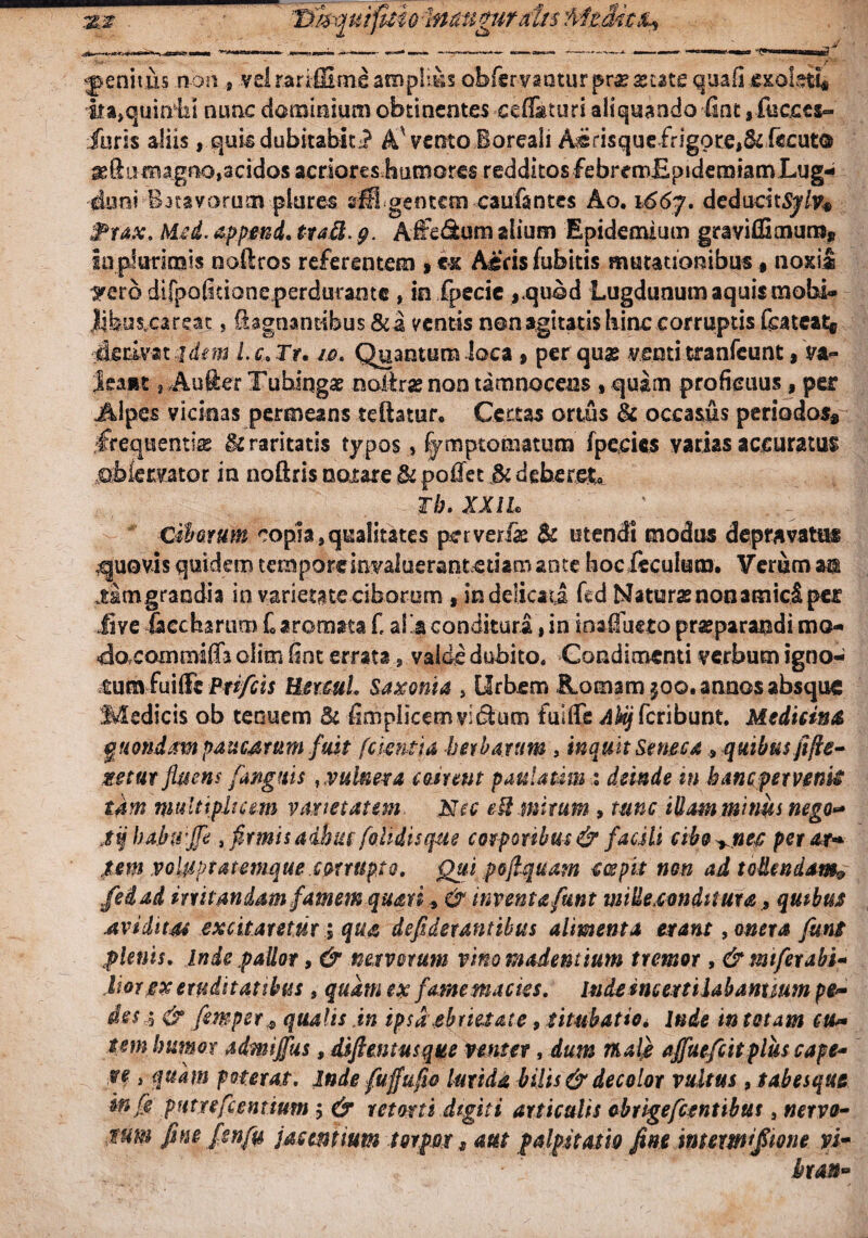 tses tj^mfuiolnatt^urai/s MzMtih ^ -rn i niiiiiw ^ genitis non , vel rariffime amplius obfervantur prae aetate quafi .exolati* ita,qumbi nunc dominium obtinentes ceflaturi aliquando fint,fucces- iuris aliis, quis dubitabit.? A vento Boreali A^risque£rigote,&f€Cut® ^ftu magno,acidos acriores humores redditos febrenxEpidemiamLug* ■cluni-Batavorum piares srlS.gentem caufantes Ao. i66j. dedudtSj/y* Prax. Mcd. append. tta$. g. Affe&um alium Epidemium graviffimura* Ia plurimis noftros referentem » ex Aecis fubitis mutationibus # noxii ^ero difpofidoneperdurame , in fpecie ,.quod Lugdunum aquis mobi- Jifeus.careat, iagnantibus &a mentis non agitatis hinc corruptis feateat® derivat:?dem Lc.Ir. 10. Quantum loca , per qug ventitranfcunt, va~ Jsamt, Aufter Tuhingae noiirse non tamnocens * quam proficuus, per Alpes vicinas permeans teftatur. Certas ortus & occasus periodos* frequentia & raritatis typos, fymptomatum fpecies varias accuratus jubiervator in noftris nor axe & pofiet Jk deberet Th, XXIL diarum copia,qualitates per veri# & utendi modus depravatus .quovis quidem temporeinvaluerantctiam ante bocfeculum. Verum m limgraodia in varietate ciborum , in delicati fed Naturae non amici per ii ve Sccharum £ aromata f, al'a conditura, in inaifueto praeparandi mo- doxomtnifia olim fint errata, valde dubito. Condimenti verbum igno- tum fuiffc Prtfcis Hermi Saxonia , Urbem JLomam^oo. annos absque Medicis ob tenuem & fimpiicemvidium fullfe Akij fcribunt. Medicina quondam paucarum fustfcientia herbarum , inquit Seneca 9 quibus fifie- Metur fluens (anguis , vulnera ement pattlatam deinde in bancper venti tam multiplicem varietatem. Nec edi mirum , tunc illam minus nego- jq baktt jfe , firmis adhuc (olidisque corporibus & facili cibo^nee per at* jtem voluptatemque cprrttpto. Qui poflquam coepit non ad tattendam# fedad irritandam famem quari, & inventa funt mitte .condit ut a „ qutbus .aviditas excitaretur; qua defidetantibus alimenta erant 9 onera funt plenis, inde pallor, & nervorum vino madentium tremor, &mtfexabu lior ex erudit at ibus, quam ex fame macies, indeincertilabanxmm pe* des ,$ & femper .* qualis in ipsa ebrietate, titubatio* lude in totam eu* sem humor admijfus, difientusque venter, dum mal} ajfuefcitplus cape* ve , quam poterat, inde fuffufio lurida bilis & decolor vultus , tabesque in (e putreflentium $ & retorti digiti articulis obrigefcentibm , nervo- tum fine pnfu jacent tum torpor 9 aut palpitatio fine mmmifimie yi» bran»