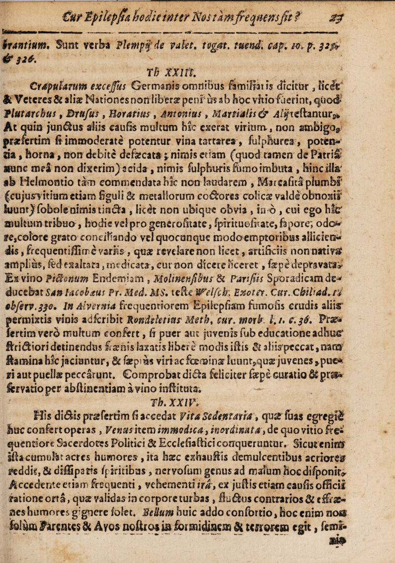 itantium. Sunt verba Plempfde valet, tegat. turni, capti w-rf, $*& & 526. TB XXlit Crapularum excejfas Ge r ma m s om n i B u s fami liat is drdtor 3 iicet1 $c Veteres & alias Nationes non libera peni mah hoc vitio fuerint, quocf flutarchus, Brufus, Horatius, Antonius, Martialis & ^/fteftantur^ Ac quia juncus diis eauBs multam hit ederat virium, non smbigo* praefertim ii immoderate potentur vina tamr ea, fidpikjrea, poten* m, horna, non debite defecata j: nimis edam (quod tamen de Patrii nunc mea non dixerim) acida , nimis fulphufisfemoimBiTta , hinciihr ab Helmontio tam commendata hic non laudarem , Marcafita piumbr (cujusvitium etiam figuli &c metallorum eodrorts colicse valdlobnoxtf Suunt) fobolenimisS tifidfca , licit non ubique obvia , in o , cui ego hfc' atukum tribuo, hodie vel pro generofitate, Ipirituofiratedapore; odo* fescoiore grato conciliando vel quacunque modo emptoribus allidet^ iis, frequemifEme varMs, qtise revdarenoc licet, srti&ciis nonnatim* amplius, fedesaltara 3 medicata, cur oon dicere liceret, fepe depravatae Es vino Piffimum Eudemiam , Molimnfibus 8t Fanfiis Sporadicamde* ducebat Santacobaus Fr. Med. MS, tdk Welfcfo Enoter. Cur. Qbibad.n &bferv.33o» In Alvernia frequentiorem Epilepfiam fumoiis crudis aliis permixtis vinis adferibit Sonidetms Meth\ cui. mork i. /. e. 36. Prar* fertiravero multum confert, fi puer aut juvenis fub educatione adhuc* ffridfciori detinendus fesenis laxatis libere modis iitis & aliis peccat, nara Samina hfc jaciantur, $c farpius viri ac feeminar kmnt,qu32 juvenes *pisc% fi aut puellas peccarunt. Comprobat didta feliciter fkpe curatio &pr&* femtioper abftincmiamavinoinflituta. ^ rh.xxm His di&isprgfemm fi accedat Vita & dentma, quaefuas egregii lac confert operas , Venus itero immodtear inordinata, de quo vitio fre-‘ quentiore Sacerdotes Politici & Ecddiaffici conqueruntur. Sicut enir® ifia currmfet acres humores , ita hxc ex hau His demulcentibus acriorem feddit, & oiffipatfs /pfcitibtas, nervofum genus ad malum hoc difponifc Accedenteetiam feequenti, vehementi ira, ex jtiflis etiam caufisofHcii ratione crrl, qua validas in corpore turbas, fluxus contrarios 3i c&z* nes humores g'gnere folet* Sedum huic addo confbrtio, tioc enim nos: Mm Farentes & Avos noftroj m formidinem Si tmwtm egit, fecnr-
