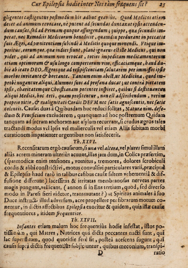 gligentes cafiigentut poftmodkm his adhuc gravius. Quod Medicos etiam decet ad animum revocaret ne putent ad fecundas duntaxat ipfis attenden¬ dum cauftStfidad Primam quoque ajfurgrndum $ quippe , qua fecundis im• petat, nec Remediis Medicorum benedicit, quamdiu perdurant in peccatis fuis Mgri%adpoenitentiam fuhinde d Medicis quoque monendi• Vtique im¬ petitus ,eotumque, qua inites fiunt, plane ignarus eflille Medicus, qui nom videt, qui ad animum non revocat, toties impeditam medicamentorum etiam optimorum & ufu longo compertorum vim, efficaciamque»haud du¬ bie ab irato DEO,fEgrosque ad refipifcentiam falutatem per immijfos ipfis morbos invitante & hortante. Tantum enim abefl,ut Medicina, quod im* probe nugantur aliqui, Alumnos fuos ad profana ducat $ ut contra pietatem ipfis, charitatemque Chrifitanam potenter incitet 9 quibus fi defiituantutg aliqui Medici, hoc Arti, quam profitentur, non e!t adfcribendum iverim proprio vitio, & malignitati Cordis DEVM nec fatis agnofcentis, nec fatis colentis. Caufas duas a Quibusdam huc reduci folitas, Natura nim. defe- dum & Veneficium excluderem , quanquam ad hoc poftremum Quidam tanquam ad [seram anchoramaut afylumrecurrant,fi crudus aegros tales tradandi modus vd Ipfis vd mulierculis vel etiam Aliis lubitam morbi curationem impatienter urgentibus non fatisfecerU» Th.XXVI. Recenfitarum ergo caufarum,fi una vel altevaprtI plures fimul illani alias acrem minerara ulterius acuuat,illas jam dum,in Colica praefertins* (/pasmodicas enim tenfiones, vomitus, tremores, dolores fcrobiculi cordis & aiibieonflri&ivi, motus convulfivi particulares varii,praecipui Ik Epilepfia haud raro in talibuscafibuscaufie faltem vehementia &di£« fufione differunt) laceffitas & irritatas membranofas nerveas partes magis pungunt,vellicant} (annon fi io Ens tertium,quod, feddiverfo modo in Parefi fieri videtur, transmutant ?) ut Spiritus animales a fuo Duce infiniti illud adverfum, acre propellere per fibrarum motum co» nentur, in didis affsdibus Epilepfia exoritur 3i quidem, quia iftae caufas frequentiores, itidem fiequenttot. Th. XXVIU Infantes etiam malum hoc frequentius hodie infeftat, iftos po- tiffimum , qui Matres , Nutrices qua di<5fo peccantes nafti funt, qui Sac fupcrfiuum, quod quotidie fere fit, poflea acefcens fugunt, qui cauiis fupra didis frequentias fuhjieiuntur, quibus meconium? tranfpi^ J) ratio