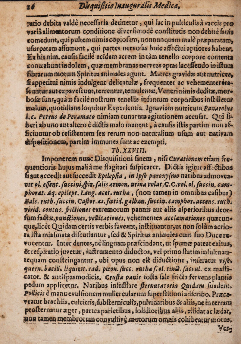 t# BhquifitiolMHgurdU Medies? 3*tio debita valde neceffaria detinetor * qui fac iri pulticulis a vaccis pr® varii alimentorum conditione diverittnode conflitotis non debite hm$ comedunt, qui pultem nimis copiafgm, nonno nanam mak praeparatam* yfurpatim aflunmit , qui partes nervofas huic sffsdui aptiores habenr* Ex his mm.caufis facile acidam acrem in tam tenello corpore contenta contrahunt indolem, quae membranas nerveas aptas lacefiTendo in iflum fibrarum motum Spiritus animales agunt. Matres gravidas aut nutrices* i appetitui nimis indtdgeat ddicatufae, frequenter ac vebementertra- ftunituF autespa vefcuotitcrreatur,temulentas,Veneri nimis dedits,mor<*' bofe itint,qus:B facile noftrum tenellis infamum corporibus inflilletur malum,quotidiana loquitur Experientia. Ignaviam mmcut&Pamrotus hc. Penus dePeramato nimiam cunarum agitationem aceufat* Qui li¬ beri ab uno aut altero e didis malo manent, a caulis illis partim non a£» Sciuntur ob refigentem fex rerum non-naturalium itfitm aut nativae sHfpefitionem, partim immunes funt ac exempti* Th.XXVM• ' Imponerem nunc Disquifitioni finem, nifi Curationem etiam fre* quentioris hujus mali a me flagitari fufpictrer. Didis igitur afE Sibas Ii aut accedit aut fuccedit Bptlepfm, inlpfo paroxyfmo naribus admovea¬ tur oL ejfent.fuccini3(pir. falis amm. urina volat.Q.C.vol ol.fuccin. eam- pborat. Aq, epilept. Lang. acet, rutba, (non tamen in omnibus cafibus) iUls. ruth. fucem Cafior.as.fcstid.galban.fuccin, campbor.aecens. rttth Vtrid. contus, fiiii ionesextremorum pannis aut aliis afperioribus deor- fum fadaz>punfttones> veUicatioues, vehementes acclamationes quateue- que,licet Quidam certis verbis faveant, infHtuantur,us non folMm aerio- laiflamiafmatadifcutiamur, fed& Spiritsas animalcscum fuo Duce re¬ vocentur* Inter dentes,ne linguam prsfcindant,utfpums pateat exitus» & refpiratip juvetur, inftruraento didudos, ve 1 primo ftatim inlultu an¬ tequam eonflringantur, ubi opus non e& didudione, inferatur viffa qucm.baciil* liquwt.vad. pcson.fucc. r&tba foL tinii> faccul. ex rnaili- cator. & antifpasmodicis. Crufta panis tofla fide frida fervens plantis pedum applicetur. Naribus infuffitare fiernutatovia Quidam fuadent* Podicis e manuevulfionem muliercularum fupcrfiitioniad/cribo.Prff.ca» veatur brachiis, cukitris/ubfierniculfs,pulvinaribus & aliis,ne in terram proflcrnatur ager, partes parietibus, (olidioribus ahb, allidataelaedar® uon tamen membrorum con?idfiv§ omnis cohibeatur motus* ^ y •
