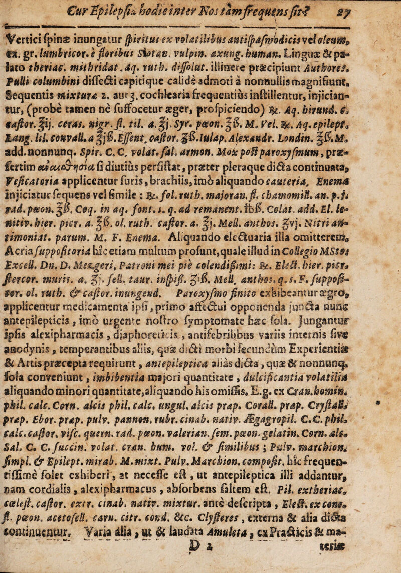 Cur ipilevfib hoite inter Nos tamfrequens fit*? gy ■■■■— —.————*———-—-———- ~«—J.---- Vertici fpins inungatur jfiritus ex volatilibus ami(pafiftodicis vdoleum» «k. gr, lumbtkor. i fotibus sbtm, vulptn. axung. buman. Linguae Bc ps* Sato tberiac. mithridat.aq. rutb* dtffolut. illinere praecipiunt Autbetef* Pulli columbini difie&i capitique calideadmcti a nonnuilismagnifonfs Sequentis mixtura i. aut j, cochlearia frequentius inflilientur, injiciam» tur, (probe tamen ne fuffocetur aeger, profpicaendo) Aq. bituni. taftor. fij. ceras. mgr.fi, til. a.gj.Sjf* ptson. |& Ma Vel $. Aq. epdlepf* tang. l$L convalla gjfkiffint. caftor.^S.lulap.Alexandr. Londtn. %&M« add. nonnunq. spir. C. C, volat* fil amoti. Mox poBparoxyfmum, prae* fertim eUcu^mu fi diutius perfifiat, pmer pleraque continuata, Weficatoria applicentur furis, brachiis, imb aliquando cauteria, Bnems injiciaturfequens vdfimik : J&,f&l.ruth. majoran.fi. chamomU.an. f.U ttad. pmon. %Bt Coq. in aq. font. s. q. ad remanent. fibU Colat, add. Et. k« nitiv. hier. pm. a. f 5. ol. rutb. caper, a. §j. Meli, ambos. gfvj, Nitri anh timoniat• parum. M. F. FneiHa. Aliquando de Suaria illa ooaittereot9 Acmfuppofitoria hic etiam multum profant,quale illud in GoiegiaMStos PxceU. Dn. D. Me&.gerit Patroni mei pie colendi f mi: &. EkB, hier, pier* ftercor. muris. 4« §j»fdL tam. inftifi. %'&. Med. antb&hq.s.F* fuppofi* tot. oL rutb. &caftot. inungend. Parcxyfmo finito exlibeanturscgrd^ applicentur medicamenta ipfi, primo afft££ui opponenda junda nunc antepilepticis, imb urgente nofiro fymptomate h&c fota., jungantur ipfis akxlpharraaeis, diaphoreticis-, aotifebdlibns variis internis fiftt aaedynis 9 temperantibus diis. quae di&i morbi keund&n Experienti® & Artispraeceptarequirunt, mt epileptica aliasdf&a',quaenonnnnq^ fola conveniunt, imbibentia majeri quantitate, dulcificantia volatilis aliquando minori quantitate,aliquando his omills* E.g. ex Otan.homin* pkiL calcXorn. alcis phil. cale, ungui, alcis prap. CoraU. prap. Ct]fidis prap. Ehot.prap. puh. pannoti. rubr. cinab. nativ. Mgagropil. C.C.phil calc. caftor. vifc. quem, rad, pes en. valexian.fem. pseon. gelatin. C otn. al§* Sal C. e.fuscin. velat, cran. htm. vol & fimilihus; Pulv. matchwm JtmpL & Bpilept.mirab. M.mixt. Pulv.Marehion.empofit. hkfrequco» diSme folet exhiberi, at necefie cfi:, ut antepikptica illi addantur, nam eordialis, slex i pharmacus , abforbms faltem di. Pii extkeriac9 salefi.caftor. extr. cinab. nativ. mixtur.ant<s--deferipta , EleB.excom» fi. pceon. acetofeB. eam. cstr. cbnd. Src. Clyftetes, externa lk alia di^a tmimmnx* Varia dia, ut §i laudata Amuleta, e^FraSkis ^ ma» Da %%m