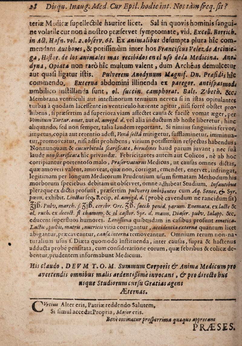 &■$ Disfgu.- Imug. Med, Cur Epii, hodieint. 2Vb/ t&nfteq.fit ? terrae Medicar fupeile&ile Esurire licet. Sal in quovis hominis fangul- ne volatile cur non a ooftro praefervet fymptomate, vid. ExceU.Bortich. m Avi. Uafn. vel. s.ohferv. 68. Ex animalibus defumpta plura hic com¬ mendant Autbom, St potiffiroum inter hos Francifcus Veiez.de Attinie* gAyHiftor. de los animales mas recibidos enel ufo de/a Mediana. Atiod djna, O piat a non raro hic multum valent, dum Archeus demulcetur aut quali ligatur iftis. Pulverem Amdjnum Magmf. Dn. Ptafidh hic commendo. Externa abdomini illinenda ex paregor. antlfpasmoii umbilico mfiiJtaoda funt, e/, fuccin. camphoras. Dais. z<heth. Sia Membrana ventriculi aut inteftinorum tenuium nervea fi in iftas opitulantes turbas a quodam laceffentein ventriculo haerente agitur, nifi forte obftet pro* libens s fi praefertim ad fuperiora viam afte&et caufa & faeile vomat aeger,per Vomitum Turtur, emet. aut ol. amygd. d. vel alia indu-dum ab hofie liberetur j hinc aliquando» fed non femper, talia laudem reportant. Si nimius fanguinis fervor, impetus,-copia aut rerentio adeft, Vena fecla mitigetur, fufflaminetur, imminua- tur,promoveatur, nifiadfit prohibens ; virium potiffimuin refpedus habendus j Nonnunquam & cucurbituU fcarificata, hirudines haud parum juvant 5 nec fua laude nonfcarific at a hic privandae. Febricitantes autem aut Colicos , ne ab hoc corripianturportentofomalo, PrAfervaturusMedicus, ut caufas omnes diftas, quaeamoveii valent, amoveat, quae non, corrigat, emendet, enervet, infringat, legitimam per longum Medicorum Prudentium ufum firmatam Methodum his morborum fpeciebus debitam ut obfei vet, omne adhibeat Studium, Infantibus pleraque ex di&is profunt, prasfertim pulveres imbibentes cum Aq. Senec.tf» Syr. paeon, exhibit. Lintiusfcq. Recip, ol. amygd. d. (probe cavendum ne rancidum fit) Pulv, march. f. cerebr. Orc. facth penid. purum. Enemata. ex lati e 8c &i ruth. ex decoB. fl chamom. <Sc ol caflor. Syr. d. mann, Diafer. pulv, Ialapp. &c* educent fuperfluos humores. LemJJhna quibusdam in cafibus profunt emetica. Laftis .pullis, matris , nutricis vitia corrigantur, accidentia externa quantum licet abigaruui,praecaveaucur, cattfAintern&removeantur. Omnium rerum non-na* turalium ufus f. Diasta quomodo inftituenda, inter caufas, fupra & ha&enus addu&a probe penfitata, cum confiderarioiie eorum, quae febribus & colicas de¬ bentur, prudentem informabunt Medicum. Uis claudo , DEV M T. O. M. Summum Corporis & Anima Medicum pro avertendis omnibus malis ardenti fime invocans, & pro dire ftohtts usque Studiorum curfu Gratias agens Mternas* £ ^Vrtim Alter eris. Patriae reddendo Salutem, Sr fimui accedatPropria, Major eris. Hcrie minatur projhmma m&qm Mpprecam . PJOfcSEJ