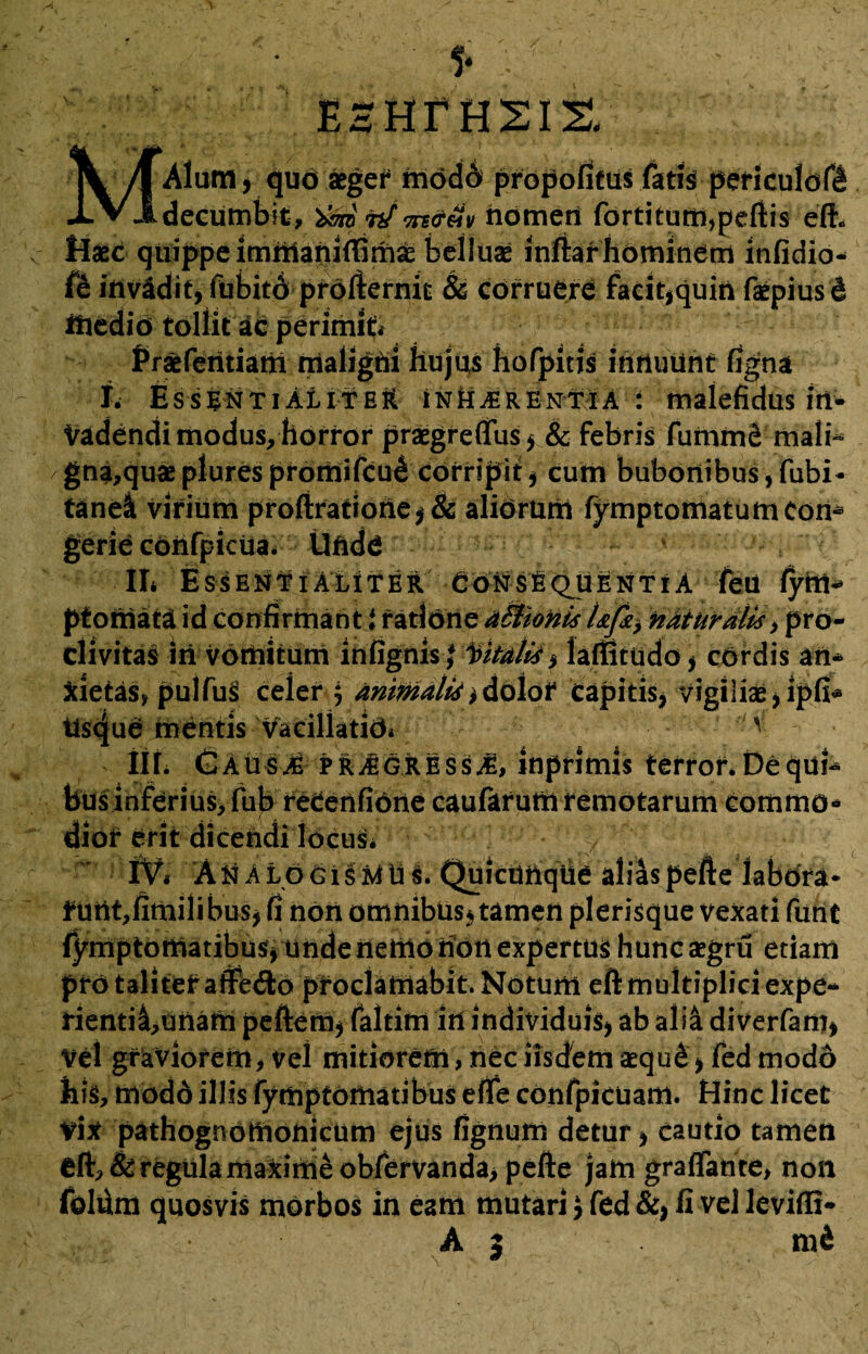 EHHTHSIS, Alum, quo aeger modo propofitus faris periculdf! decumbit, timpf m&m riomeri fortituffi,pefi:is efh Haec quippe imnianiffimae belluae inifiarhominem infidio* fe invidit, fubito profiernit & corruere facit,quin faepiusd iftedio tollit ac perimit* Praeferitiam maligni hujus hofpitis inriuunt figna I. EssentialiteH inhaerentia: malefidus in¬ vadendi modus, horror praegreflus, & febris fumme mali¬ gnatu» plurespromifcu^ corripit, cum bubonibus,fubi- tanei virium profiratiorie,& alidrum fymptomatumCon* gerie cdiifpicua. Unde ■ II* Essentialiter Cotis!quentia feu fyrii* ptomata id confirmant i ratione aBionis Ufa naturalis, pro¬ clivitas iri vomitum infignisj Vitalis , laffitudo, cordis an* Xietas, pulfuS celer j animalis iAo\ot Capitis, vigilias,ipfi* tisque mentis vacillatidi v iir. Causas PRiEGRESsJ, inprimis terror* De qui* bus inferius, fub reCerifidrie caufarum remotarum comrno* erit dicendi locus* iVi ANalogisaTus. Quicimqtie alias peftelabdra* fUttt,firiiilibus, fi non omnibus, tamen plerisque vexati funt fymptotriatibus, uride rieritotidri expertus huncaegru etiam pro taliter affe&o proclamabit. Notum eft multiplici expe- rienti£,unam peftem, faltim iri individuis, ab alia diverfam, Vel graviorem, vel mitiorem, nec iisdem aequ&, fed modo his, modd illis fymptomatibus efle cdnfpicuam. Hinc licet vix pathognotnonicum ejus fignum detur, cautio tamen eft, & regula maxime obfervanda, pefie jam graflante, non fdlfim quosvis morbos in eam mutari J fed &, fi vel leviffi- As m&