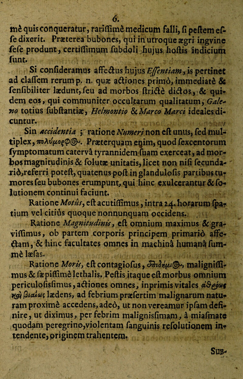 .. . • 6‘ /j tn&quis conqueratur, rariffim&medicum falli, fi pedem ef- fe dixerit. Praeterea bubones, qui in utroque aegri ingvine fefe produnt , certiflSmum fubdoli hujus hoftis indicium funt. . ’' ■ 4 \ ' ' Si confideramus affedus hujus Ejfentiam, is pertinet ad clafletn rerum p. n. quae a&iones primd, immediati & fenfibiliter laedunt,.feu ad morbos ftride didos , & qui¬ dem eos, qui communiter occultarum qualitatum, Galc* no totius fubftantiae, Belmontio & 'Marco Marci ideales di¬ cuntur. Sin accidentia f ratione Numeri non eft unus, fed mul¬ tiplex, Praeterquam eqim, quod fexcentorum fymptomatum catervsi tyrannidemfuam exerceat, ad mor- bosmagnitudinis & folutse unitatis, licet non nili fecunda- ri6,referri poteft, quatenus poft in glandulofis panibus tu¬ mores feu bubones erumpunt, qui hinc exulcerantur &fo« lutionem continui faciunt. Ratione Motus, eft acutiftimus, intra 24% horarum fpa?_ tium vel citius quoque nonnunquam occidens. Ratione Magnitudinis, eft omnium maximus &gra~ viffimus, ob partem corporis principem primario aflfe- & hinc facultates omnes in machin& humanifum- tnelaefas. „ Ratione Moris, eft contagiofus, malignilS- mus & faepiffime lethalis. Peftis itaque eft morbus omnium periculofisfimus,a<ftiones omnes, inprimis vitales dQ&u% udi fiiaiw laedens, ad febrium praefertim malignarum natu¬ ram proxime accedens, adeo, ut non vereamur ipfam defi¬ nire, ut diximus, per febrim malignisfimam, i miafmate quodam peregrino,violentam fanguinis refolutionem in* tendente, priginem trahentem. Sub-