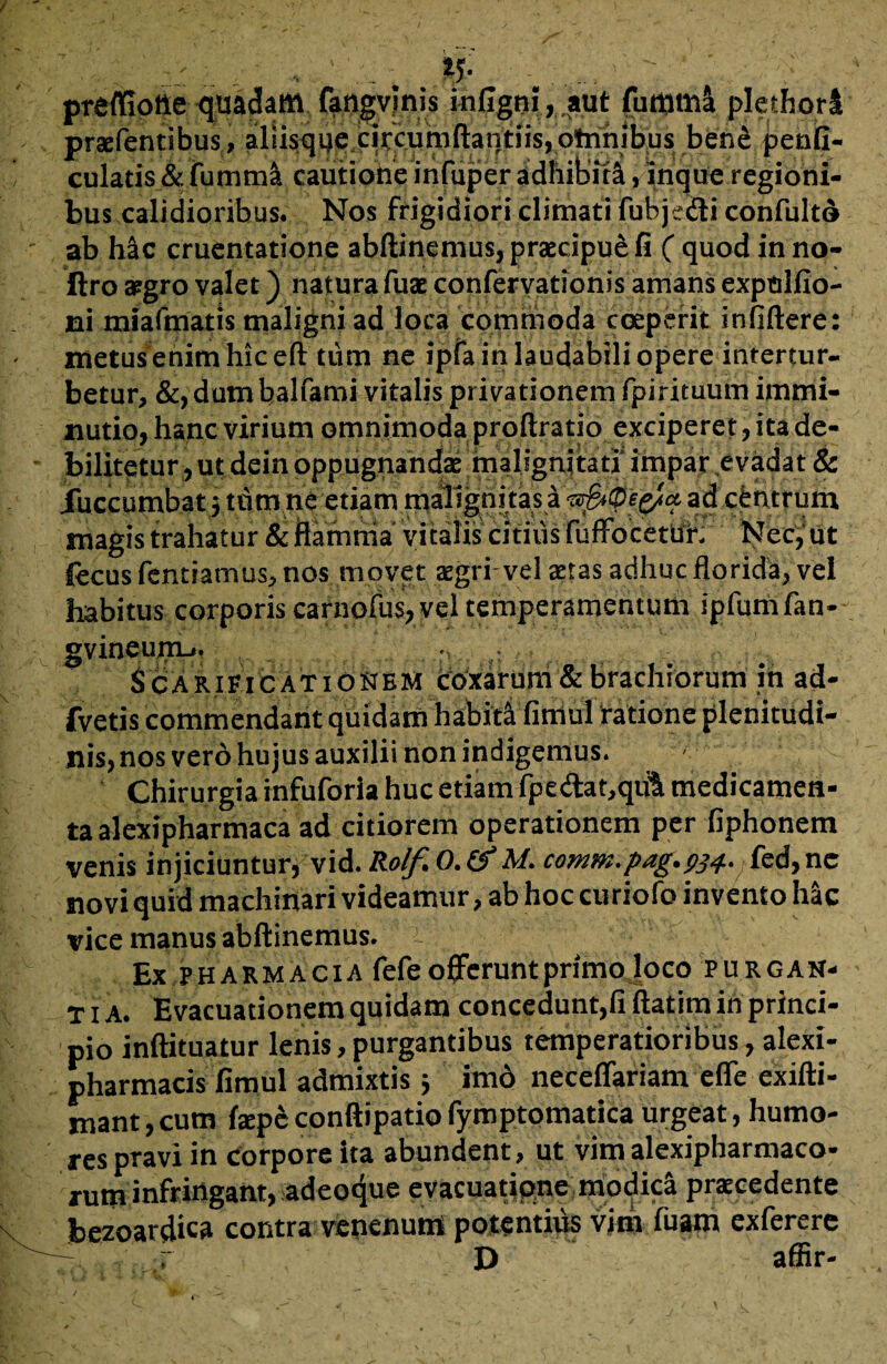 ' , , ... ; & - . prefliotie quadam fangvlnis infigni, aut futtima plethorl praebentibus.» ?liisque4qrc.utoftatjtns,ptanib;us ben&.pente- culatis & fumml cautione infuper adhibiti, inque regioni¬ bus calidioribus. Nos frigidiori climati fubje&i confulto ab hac cruentatione abftinemus, praecipue fi ( quod inno- ftro aegro valet) natura fuae confervationis amans exptilfio- ni miafmatis maligni ad loca commoda coeperit infidere: metus enim hic efl: tiim ne ipfa in laudabili opere intertur¬ betur, &, dum balfami vitalis privationem fpirituum immi¬ nutio, hanc virium omnimoda proftratio exciperet, ita de¬ bilitetur ,ut dein oppugnandae malignitati' impar evadat & Xuccumbat 5 tum ne etiam malignitas ad centrum magis trahatur & flamma vicaiis citius fufFocetUf. Nec,‘ut jfecus fentiamus, nos movet aegri vel aetas adhueflorida, vel habitus corporis carnofus, vel temperamentum ipfumfan- gvineum-.. ■ Scarificationem iroxarum & brachiorum in ad- fvetis commendant quidam habiti fimul ratione plenitudi¬ nis, nos vero hujus auxilii non indigemus. ■ Chirurgia infuforla huc etiam fpe<ftat,qu1t medicamen¬ ta alexipharmaca ad citiorem operationem per fiphonem venis injiciuntur, vid. Rolfi 0. &M. c0mm.pag.pj4. fed,nc novi quid machinari videamur, ab hoc curiofo invento hac vice manus abftinemus. Ex Pharmacia fefe offerunt primo loco purgan- t 1 A. Evacuationem quidam concedunt,fi ilatim in princi¬ pio inftituatur lenis, purgantibus temperatioribus, alexi- pharmacis fimul admixtis j imo neceffariam eflfe exifti- mant, cum fepe conftipatio fymptomatica urgeat, humo¬ res pravi in corpore ita abundent, ut vim alexipharmaco- xum infringant, adeoque evacuatione modici praecedente bezoardica contra venenum potentius vim fuam exferere r D affir-