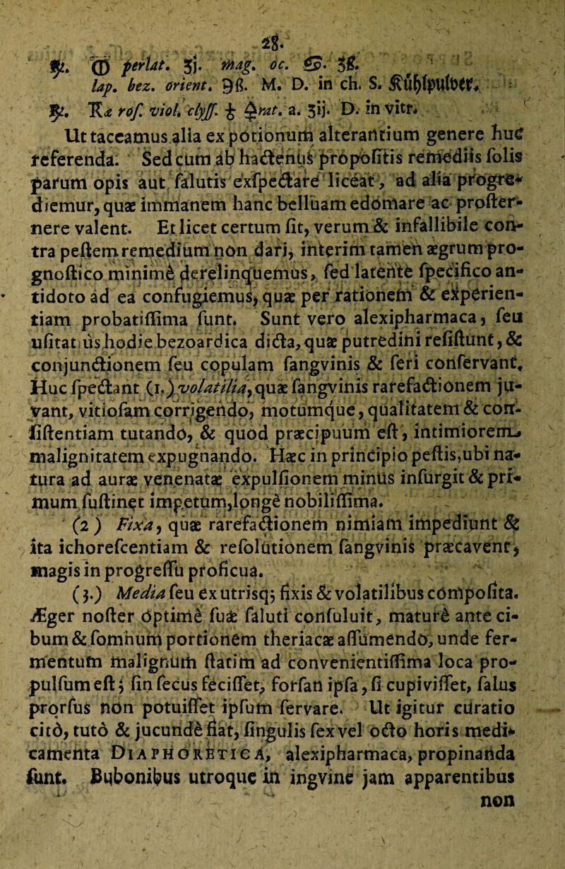 &. <D feriat. Jfj. £?•• 3& lap. bez. (frient. M. D. in ch. S. vioCclyJf. i Qhttra. 5ij. D. in vitn Ut taceamus alia ex potionum alterantium genere hu<? referenda. kSed cum ha<fterifaS;|jr6f^Kis renrediis folis parum opis aut falutis exfpedfare liceat, ad alia progre* d iemur, quae immanem hanc belluam edomare ac profter- nere valent. Et licet certum fit, verum & infallibile con¬ tra peftem remedium non darii interim tamen aegrum pro- gnoftico minimfe de^in^tiemus, fed latente fpecifico an- * tidoto ad ea confugiemus, quae per rationem & experien¬ tiam probatiffima fiint» Sunt vero alexipharmaca, feu nfitat?us hodie bezoardica dsdta, quae putredini refiftimt, & conjunitionem feu copulam fangvinis & feri confervant. Huc fpedl mt (i.)vo/a?i/iayqud£ fangvinis rarefa&ionem ju¬ vant, vitiofam corrigendo, motumque, qualitatem & corr- v liftentiam tutando? & quod praecipuum eft ? intimiorem^ malignitatem expugnando. H^c in principio peftisjubi na¬ tura ad aurae venenatae expulfionem miniis infurgit & pri¬ mumfuftinet impetum, Ipnge nobiliffima. (2) Fixa^ quae rarefa&ionem nimiam impediunt & Ita ichorefcentiam & refblutionem fangvinis praecavent^ magis in progreffu proficua. ($.) Media feu ex utrisq j fixis & volatilibus compofita. AEger nofter optimi fu& faluti confuluit, maturd ante ci¬ bum & fomhum portionem theriacaeaffurnendo,unde fer¬ mentum malignum (fatim ad convenientiffimalocapro- pulfumeftj finfecusfecifiTet, forfanipfa,fi cupiviffet, falus prorfus non potuiflfet ipfum fervare. Ut igitur curatio citd, tuto & jucundi fiat, fingulis fex vel odto horis medi* cattiehta Diaphoretica, alexipharmaca, propinanda funt bubonibus utroque in ingvine jam apparentibus non N